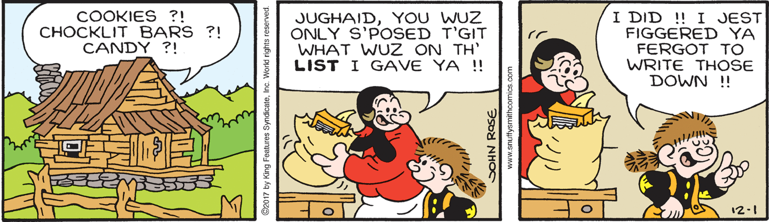 Illustration OCR: COOKIES ?! CHOCKLIT BARS ?! CANDY ?! JUGHAIDYOU WUZ ONLY S'POSED T'GIT WHAT WUZ ON TH' LIST I GAVE YA !! I DID !! I JEST FIGGERED YA FERGOT TO WRITE THOSE DOWN !! 12.1 by King Foatures SyndicateInc. World rights rese SOHN ROSE www.snuttysmithcor COOKIES ?! CHOCKLIT BARS ?! CANDY ?! JUGHAIDYOU WUZ ONLY S'POSED T'GIT WHAT WUZ ON TH' LIST I GAVE YA !! I DID !! I JEST FIGGERED YA FERGOT TO WRITE THOSE DOWN !! 12.1 by King Foatures SyndicateInc. World rights rese SOHN ROSE www.snuttysmithcor