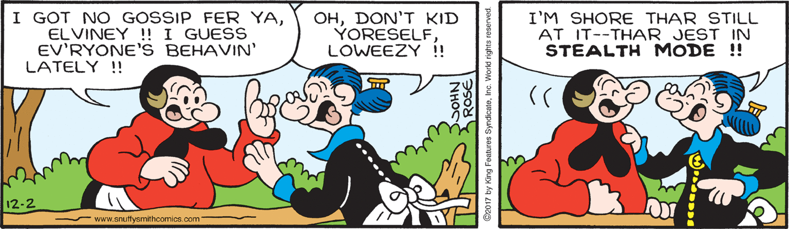Font OCR: I GOT N O GOSSIP FER YAELVINEY ! I GUESS EV'RYONE'S BEHAVIN' LATELY !! OHDON'T KID YORESELF. LOWEEZY ! I'M SHORE THAR STILL AT IT--THAR JEST IN STEALTH MODE !! 12-2 - www.snuffysmithcomics.com NHOC ©2017 by King Features SyndicateInc. Workd rights reserved. I GOT N O GOSSIP FER YAELVINEY ! I GUESS EV'RYONE'S BEHAVIN' LATELY !! OHDON'T KID YORESELF. LOWEEZY ! I'M SHORE THAR STILL AT IT--THAR JEST IN STEALTH MODE !! 12-2 - www.snuffysmithcomics.com NHOC ©2017 by King Features SyndicateInc. Workd rights reserved.