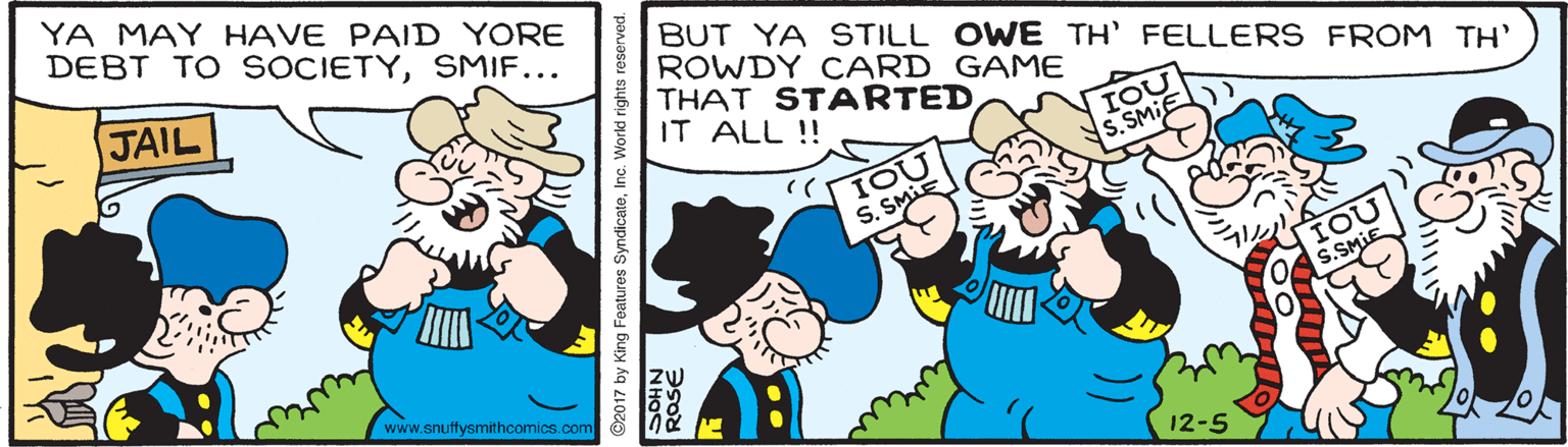 People OCR: YA MAY HAVE PAID YORE DEBT TO SOCIETYSMIF... BUT YA STILL OWE TH' FELLERS FROM TH' ROWDY CARD GAME THAT STARTED IT ALL ! JAIL IOL S. SMIE S. SMi www.snuffysmithcomics.com 12-5 2017 by King Features SyndicateInc. World rights reserved. ROSE YA MAY HAVE PAID YORE DEBT TO SOCIETYSMIF... BUT YA STILL OWE TH' FELLERS FROM TH' ROWDY CARD GAME THAT STARTED IT ALL ! JAIL IOL S. SMIE S. SMi www.snuffysmithcomics.com 12-5 2017 by King Features SyndicateInc. World rights reserved. ROSE