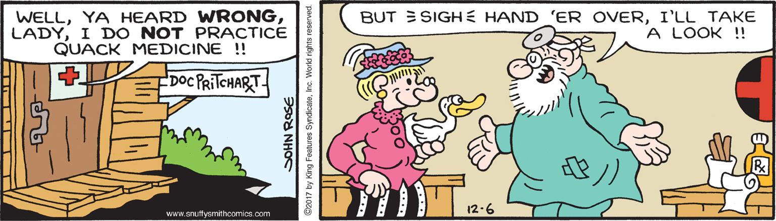 Font OCR: WELLI DO NOT PRACTICE QUACK MEDICINE !! BUT E SIGHE HAND 'ER OVERI'LL TAKE A LOOK!! Doc PRITCHART 12-6 www.snuffysmithcomics.com 2017 by King Features SyndicateInc. Workd rights reserved. WELLYA HEARD WRONGI DO NOT PRACTICE QUACK MEDICINE !! BUT E SIGHE HAND 'ER OVERI'LL TAKE A LOOK!! Doc PRITCHART 12-6 www.snuffysmithcomics.com 2017 by King Features SyndicateInc. Workd rights reserved.
