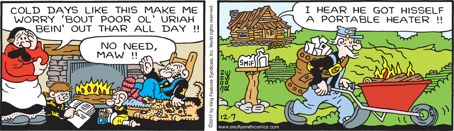 Parallel OCR: COLD DAYS LIKE THIS MAKE ME WORRY 'BOUT POOR OL' URIAH BEIN' OUT THAR ALL DAY !! I HEAR HE GOT HISSELF A PORTABLE HEATER !! NO NEEDMAW !! 12-7 www.snuffysmithcomics.com 2017 by King Features SyndicateInc. World rights reserved. COLD DAYS LIKE THIS MAKE ME WORRY 'BOUT POOR OL' URIAH BEIN' OUT THAR ALL DAY !! I HEAR HE GOT HISSELF A PORTABLE HEATER !! NO NEEDMAW !! 12-7 www.snuffysmithcomics.com 2017 by King Features SyndicateInc. World rights reserved.