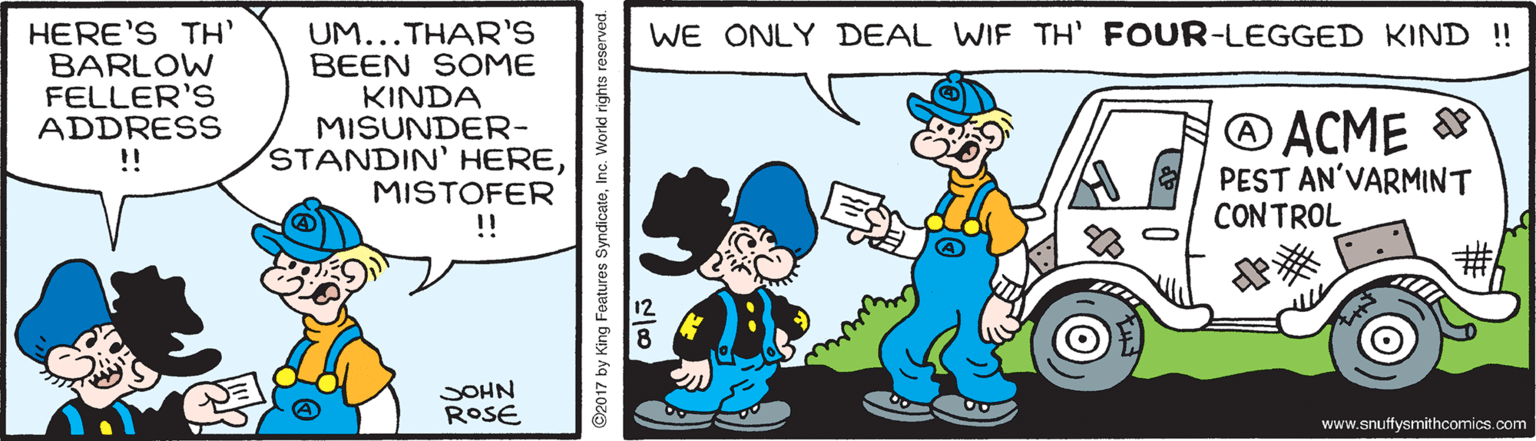 Gesture OCR: HERE'S TH BARLOW FELLER'S ADDRESS !! WE ONLY DEAL WIF TH' FOUR-LEGGED KIND ! UM...THAR'S BEEN SOME KINDA MISUNDER- STANDIN' HEREMISTOFER !! ® ACME PEST AN'VARMINT CONTROL SOHN ROSE www.snuffysmithcomics.com O2017 by King Features SyndicateInc. World rights reserved. HERE'S TH BARLOW FELLER'S ADDRESS !! WE ONLY DEAL WIF TH' FOUR-LEGGED KIND ! UM...THAR'S BEEN SOME KINDA MISUNDER- STANDIN' HEREMISTOFER !! ® ACME PEST AN'VARMINT CONTROL SOHN ROSE www.snuffysmithcomics.com O2017 by King Features SyndicateInc. World rights reserved.