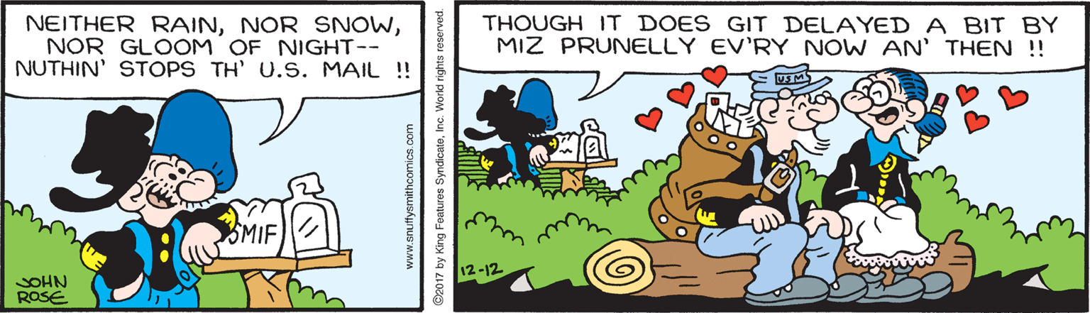 People OCR: NEITHER RAINNOR GLOOM OF NIGHT-- NUTHIN' STOPS TH' U.S. MAIL !! THOUGH IT DOES GIT DELAYED A BIT BY MIZ PRUNELLY EV'RY NOW AN' THEN !! SMIF 12-12 SOHN ROSE www.snuffysmithcomics.co 92017 by King Features SyndicateInc. Workd rights reserved. NEITHER RAINNOR SNOWNOR GLOOM OF NIGHT-- NUTHIN' STOPS TH' U.S. MAIL !! THOUGH IT DOES GIT DELAYED A BIT BY MIZ PRUNELLY EV'RY NOW AN' THEN !! SMIF 12-12 SOHN ROSE www.snuffysmithcomics.co 92017 by King Features SyndicateInc. Workd rights reserved.