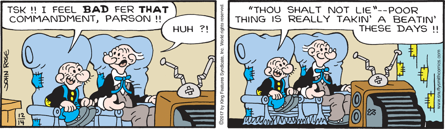 Interaction OCR: TSK ! I FEEL BAD FER THAT COMMANDMENTPARSON !! "THOU SHALT NOT LIE"--POOR THING IS REALLY TAKIN' A BEATIN' THESE DAYS !! HUH ?! 23 SOHN ROSE ©2017 by King Features SyndicateInc. World rights reserved. www.snuffysmithcomics.com TSK ! I FEEL BAD FER THAT COMMANDMENTPARSON !! "THOU SHALT NOT LIE"--POOR THING IS REALLY TAKIN' A BEATIN' THESE DAYS !! HUH ?! 23 SOHN ROSE ©2017 by King Features SyndicateInc. World rights reserved. www.snuffysmithcomics.com