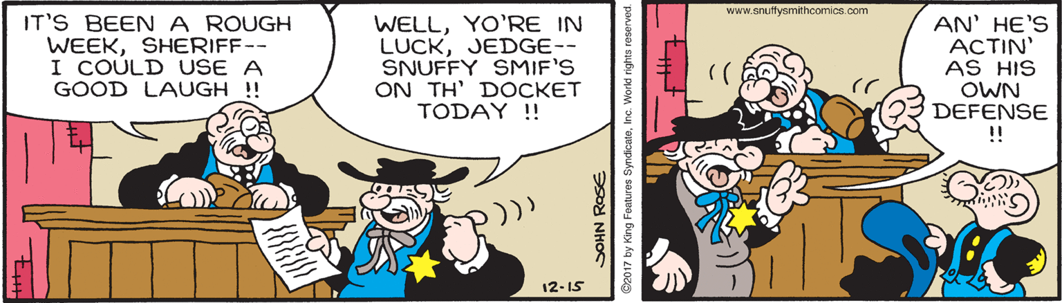 Humour OCR: www.snuffysmithcomics.com IT'S BEENA ROUGH WEEKSHERIFF-- I COULD USE A GOOD LAUGH !! WELLYO'RE IN LUCKJEDGE-- SNUFFY SMIF'S ON TH' DOCKET TODAY !! AN' HE'S ACTIN' AS HIS OWN DEFENSE !! 12-15 SOHN ROSE ©2017 by King Features SyndicateInc. World rights reserved. www.snuffysmithcomics.com IT'S BEENA ROUGH WEEKSHERIFF-- I COULD USE A GOOD LAUGH !! WELLYO'RE IN LUCKJEDGE-- SNUFFY SMIF'S ON TH' DOCKET TODAY !! AN' HE'S ACTIN' AS HIS OWN DEFENSE !! 12-15 SOHN ROSE ©2017 by King Features SyndicateInc. World rights reserved.