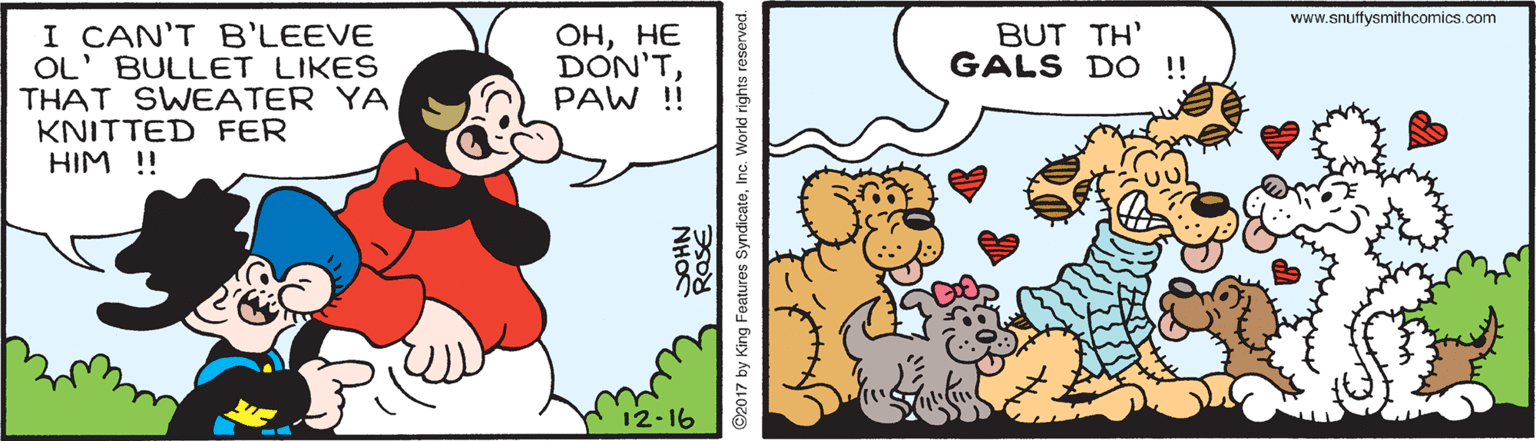 Happy OCR: www.snuftysmithcomics.com I CAN'T B'LEEVE OL' BULLET LIKES THAT SWEATER YA KNITTED FER HIM !! ???? DON'TPAW ! BUT TH' GALS DO !! 12-16 NHO ©2017 by King Features SyndicateI Inc. World rights res www.snuftysmithcomics.com I CAN'T B'LEEVE OL' BULLET LIKES THAT SWEATER YA KNITTED FER HIM !! ???? DON'TPAW ! BUT TH' GALS DO !! 12-16 NHO ©2017 by King Features SyndicateI Inc. World rights res