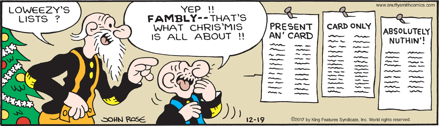 Rectangle OCR: www.snuffysmithcomics.com LOWEEZY'S LISTS ? YEP !! FAMBLY--THAT'S WHAT CHRIS'MIS IS ALL ABOUT !! of PRESENT AN' CARD CARD ONLY ABSOLUTELY NUTHIN'! SOHN ROSE 12-19 ©2017 by King Features SyndicateInc. World rights reserved. www.snuffysmithcomics.com LOWEEZY'S LISTS ? YEP !! FAMBLY--THAT'S WHAT CHRIS'MIS IS ALL ABOUT !! of PRESENT AN' CARD CARD ONLY ABSOLUTELY NUTHIN'! SOHN ROSE 12-19 ©2017 by King Features SyndicateInc. World rights reserved.