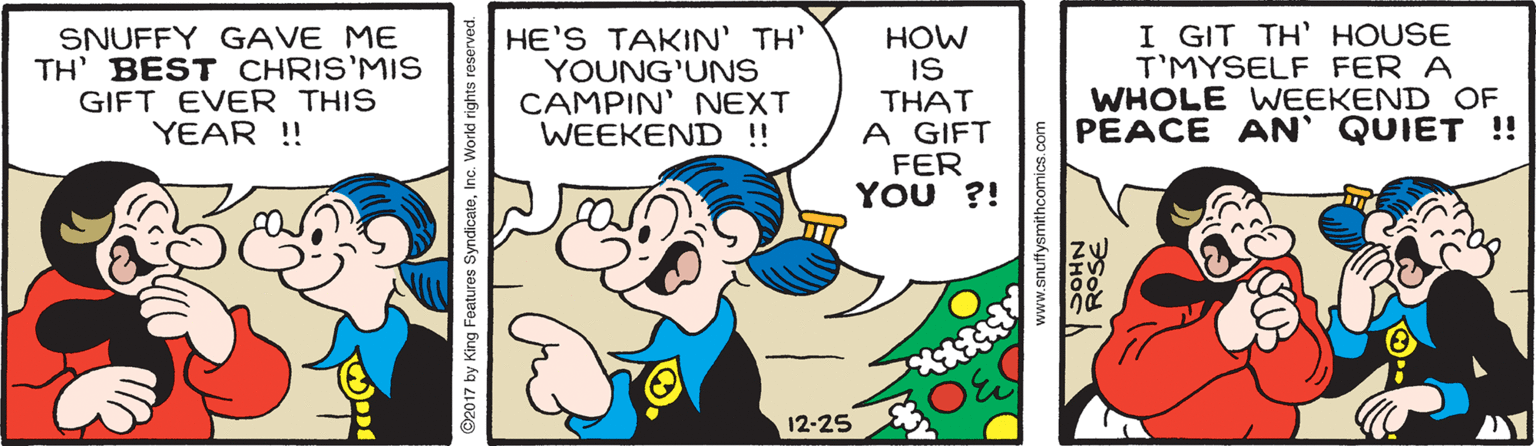 Sharing OCR: SNUFFY GAVE ME TH' BEST CHRIS'MIS GIFT EVER THIS YEAR ! HE'S TAKIN' TH' YOUNG'UNS CAMPIN' NEXT WEEKEND !! HOW IS THAT A GIFT FER YOU ?! I GIT TH' HOUSE T'MYSELF FER A WHOLE WEEKEND OF PEACE AN' QUIET !! 12-25 SNUFFY GAVE ME TH' BEST CHRIS'MIS GIFT EVER THIS YEAR ! HE'S TAKIN' TH' YOUNG'UNS CAMPIN' NEXT WEEKEND !! HOW IS THAT A GIFT FER YOU ?! I GIT TH' HOUSE T'MYSELF FER A WHOLE WEEKEND OF PEACE AN' QUIET !! 12-25