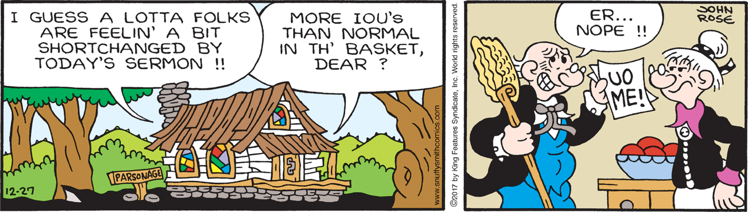 Illustration OCR: ER... SOHN ROSE I GUESS A LOTTA FOLKS ARE FEELIN' A BIT SHORTCHANGED BY TODAY'S SERMON !! MORE IOU's THAN NORMAL IN TH' BASKETDEAR ? NOPE !! AME! PARSONAGE 12-27 ©2017 by King Features SyndicateInc. Workd rights reserved. ER... SOHN ROSE I GUESS A LOTTA FOLKS ARE FEELIN' A BIT SHORTCHANGED BY TODAY'S SERMON !! MORE IOU's THAN NORMAL IN TH' BASKETDEAR ? NOPE !! AME! PARSONAGE 12-27 ©2017 by King Features SyndicateInc. Workd rights reserved.