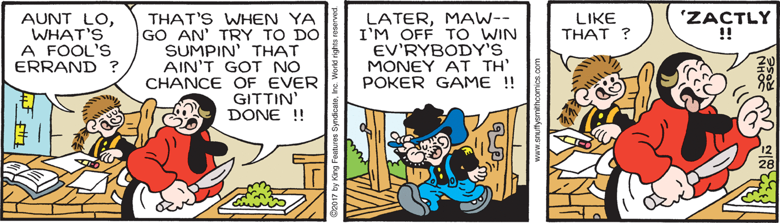 Comics OCR: 'ZACTLY !! AUNT LOWHAT'S A FOOL'S ERRAND ? THAT'S WHEN YA GO AN' TRY TO DO SUMPIN' THAT AIN'T GOT NO CHANCE OF EVER GITTIN' DONE !! LATERMAW-- I'M OFF TO WIN EV'RYBODY'S MONEY AT TH' POKER GAME !! LIKE THAT ? ©2017 by King Features SyndicateInc. W www.snufysmithcomics.com 'ZACTLY !! AUNT LOWHAT'S A FOOL'S ERRAND ? THAT'S WHEN YA GO AN' TRY TO DO SUMPIN' THAT AIN'T GOT NO CHANCE OF EVER GITTIN' DONE !! LATERMAW-- I'M OFF TO WIN EV'RYBODY'S MONEY AT TH' POKER GAME !! LIKE THAT ? ©2017 by King Features SyndicateInc. W www.snufysmithcomics.com