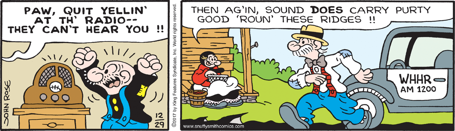 Conversation OCR: PAWQUIT YELLIN' AT TH' RADIO-- THEY CAN'T HEAR YOU !! THEN AG'INSOUND DOES CARRY PURTY GOOD 'ROUN' THESE RIDGES !! WHHR . AM 1200 29 www.snuffysmithcomics.com Sod NHOC 2017 by King Features SyndicateInc. Workd rigt PAWQUIT YELLIN' AT TH' RADIO-- THEY CAN'T HEAR YOU !! THEN AG'INSOUND DOES CARRY PURTY GOOD 'ROUN' THESE RIDGES !! WHHR . AM 1200 29 www.snuffysmithcomics.com Sod NHOC 2017 by King Features SyndicateInc. Workd rigt