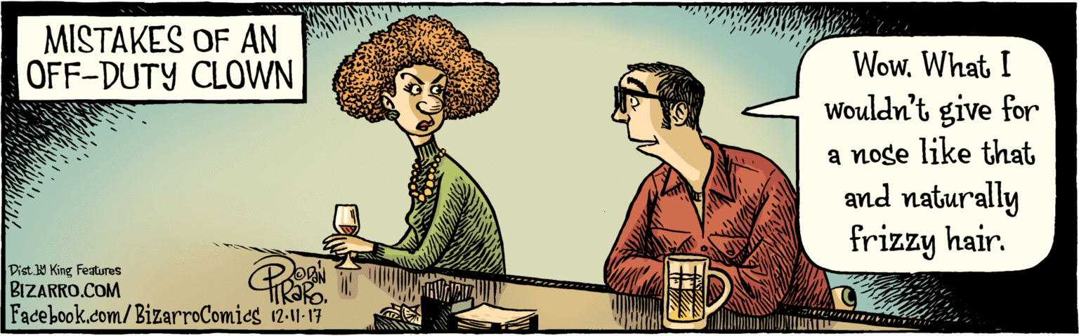 Illustration OCR: BIZARRO.COM Fadebook.com/ BizarroComics Dist. Y King Features WowWhat I wouldn't give for a noge like that & naturally frizzy hair. 2 ODAN HIRAR. 12-11-17 MISTAKES OF AN OFF-DUTY CLOWN ?AD BIZARRO.COM Fadebook.com/ BizarroComics Dist. Y King Features WowWhat I wouldn't give for a noge like that & naturally frizzy hair. 2 ODAN HIRAR. 12-11-17 MISTAKES OF AN OFF-DUTY CLOWN ? AD