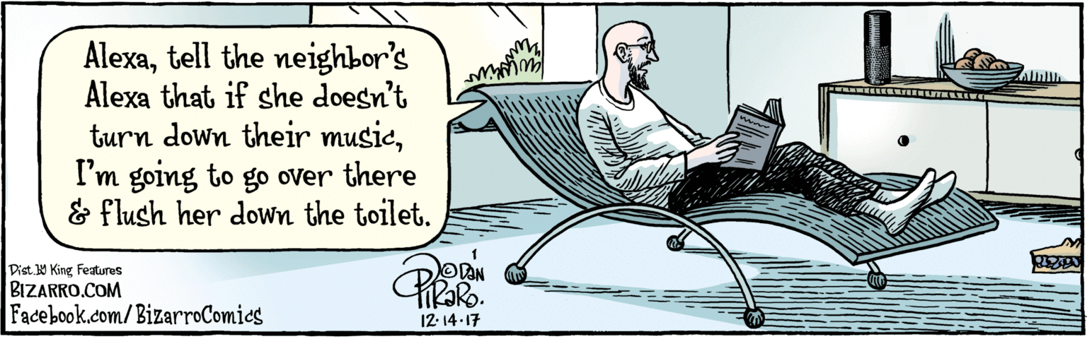 Publication OCR: BIZARRO.COM Facebook.com/BizarroComics Dist. Y King Features Alexatell the neighbor's Alexa that if she doesn't turn down their musicI'm going to go over there & flush her down the toilet. TRORO 12.14-17 w BIZARRO.COM Facebook.com/BizarroComics Dist. Y King Features Alexatell the neighbor's Alexa that if she doesn't turn down their musicI'm going to go over there & flush her down the toilet. TRORO 12.14-17 w