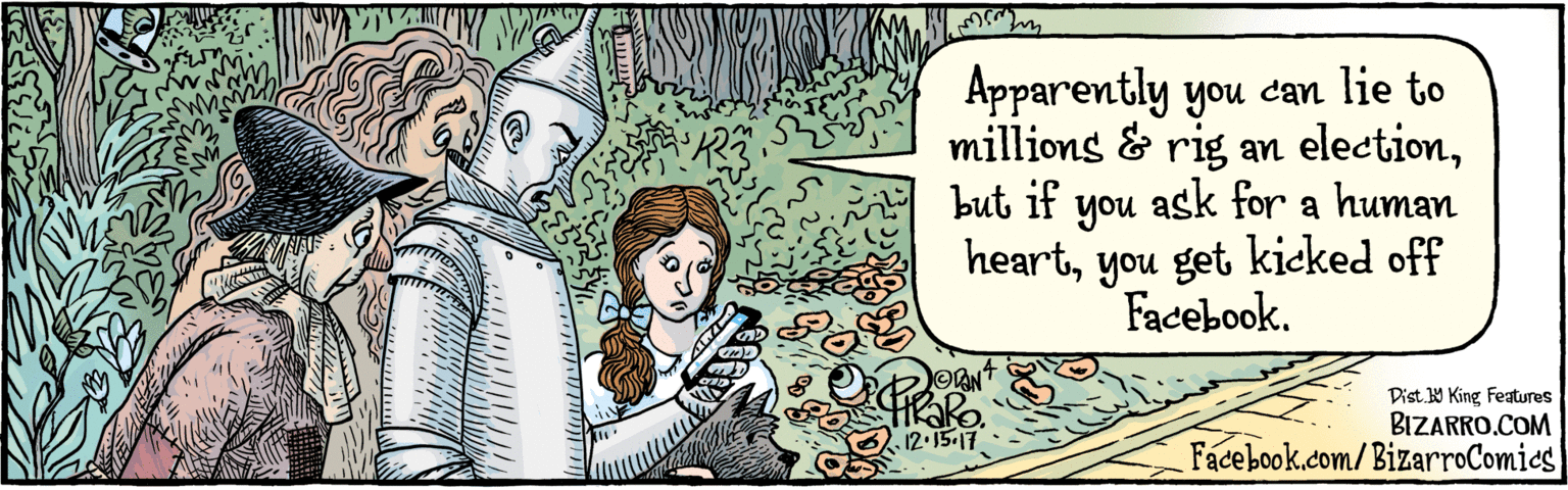 Painting OCR: |BIZARRO.COM Facebook.com/BizarroComics Dist Y Kineg Faures Apparently you can lie to millions & rig an electionbut if you ask for a human noh heartyou get kicked off Facebook. 12.15-17 |BIZARRO.COM Facebook.com/BizarroComics Dist Y Kineg Faures Apparently you can lie to millions & rig an electionbut if you ask for a human noh heartyou get kicked off Facebook. 12.15-17