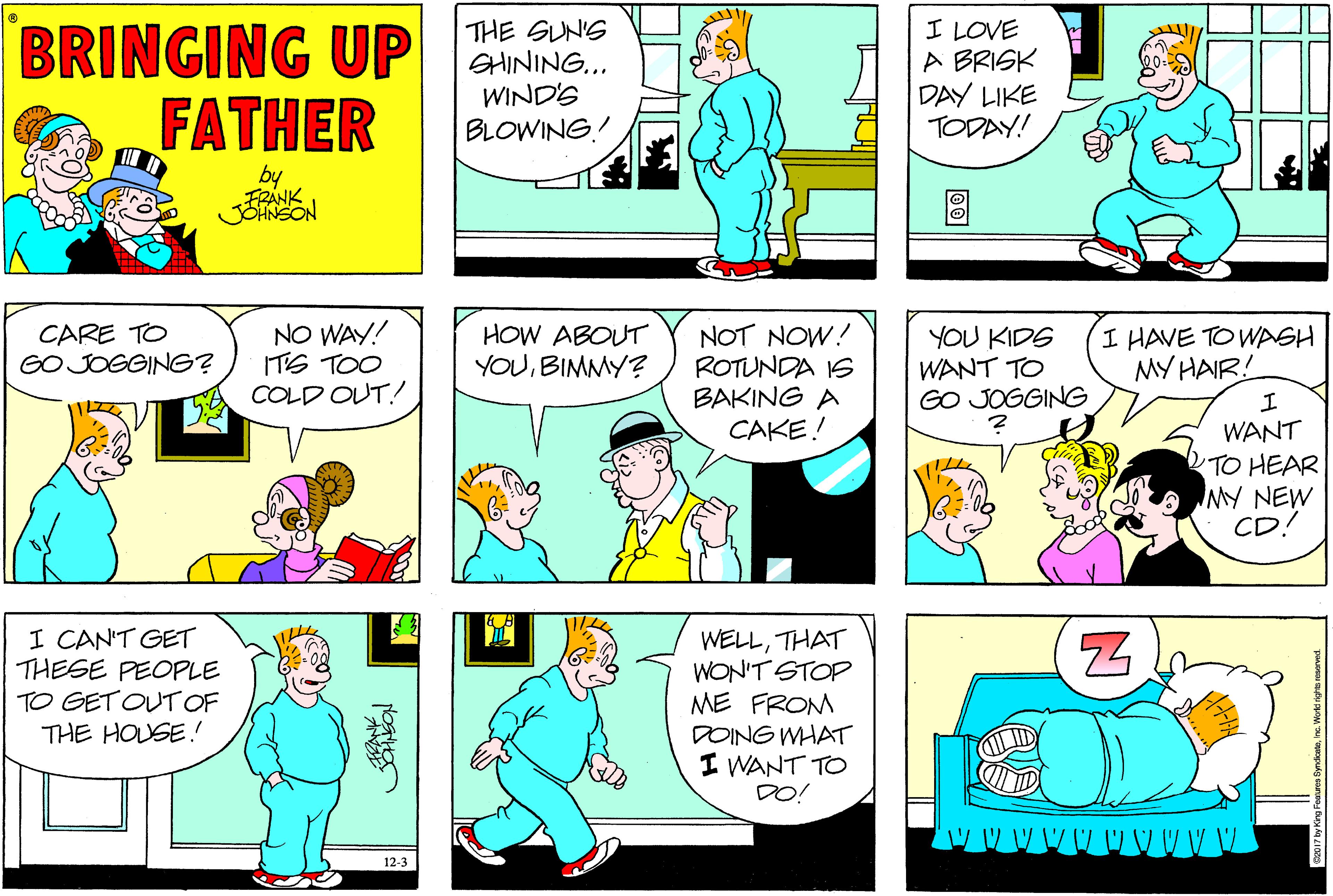 Azure OCR: BRINGING UP FATHER THE SUNS SHINING... WIND'S BLOWING! I LOVE A BRISK DAY LIKE TODAY! by FRÁNK CARE TO GO JOGGING? NO WAY! ITS TOO COLD OUT! HOW ABOUT YOUBIMMY? NOT NOW! ROTUNDA IS BAKING A CAKE! YOU KIDS WANT TO GO JOGGING I HAVE TO WASH MY HAIR! ? WANT TO HEAR NY NEW CD! I CAN'T GET THESE PEOPLE TO GET OUT OF THE HOUSE.! WELLTHAT WON'T STOP ME FROM DOING WHAT I WANT TO DO! 12-3 BRINGING UP FATHER THE SUNS SHINING... WIND'S BLOWING! I LOVE A BRISK DAY LIKE TODAY! by FRÁNK CARE TO GO JOGGING? NO WAY! ITS TOO COLD OUT! HOW ABOUT YOUBIMMY? NOT NOW! ROTUNDA IS BAKING A CAKE! YOU KIDS WANT TO GO JOGGING I HAVE TO WASH MY HAIR! ? WANT TO HEAR NY NEW CD! I CAN'T GET THESE PEOPLE TO GET OUT OF THE HOUSE.! WELLTHAT WON'T STOP ME FROM DOING WHAT I WANT TO DO! 12-3
