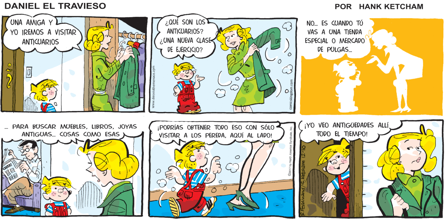 Sharing OCR: ¡HEY! ¿A DÓNDE IRÁS SIN MÍ? HenK Kebhems DANIEL EL TRAVIESO RAGICE UNA AMIGA Y YO IREMOS A VISITAR ¿QUÉ SON LOS ANTICUARIOS? ¿UNA NUEVA CLASE- DE EJERCICIO? NO. ES CUANDO TÚ VAS A UNA TIENDA ESPECIAL O MERCADO DE PULGAS. ANTICUARIOS . PARA BUSCAR MUEBLESJOYAS ¡PODRÍAS OBTENER TODO ESo CON SÓLO VISITAR A LOS PEREDAAQUÍ AL LADO! (IYO VEO ANTIGÜEDADES ALLÍANTIGUAS. COSAS COMO ESAS TODO EL TIEMPO! ¡HEY! ¿A DÓNDE IRÁS SIN MÍ? HenK Kebhems DANIEL EL TRAVIESO RAGICE UNA AMIGA Y YO IREMOS A VISITAR ¿QUÉ SON LOS ANTICUARIOS? ¿UNA NUEVA CLASE- DE EJERCICIO? NO. ES CUANDO TÚ VAS A UNA TIENDA ESPECIAL O MERCADO DE PULGAS. ANTICUARIOS . PARA BUSCAR MUEBLESJOYAS ¡PODRÍAS OBTENER TODO ESo CON SÓLO VISITAR A LOS PEREDAAQUÍ AL LADO! (IYO VEO ANTIGÜEDADES ALLÍANTIGUAS. COSAS COMO ESAS TODO EL TIEMPO!