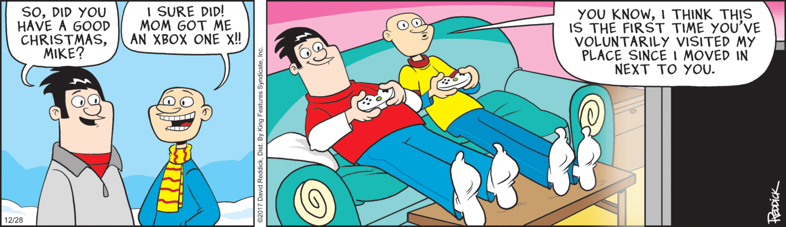 Clip art OCR: SODID YOU HAVE A GOOD CHRISTMASMIKE? I SURE DID! MOM GOT ME AN XBOX ONE !! YOU KNOWI THINK THIS IS THE FIRST TIME YOU'VE VOLUNTARILY VISITED MY PLACE SINCE I MOVED IN NEXT TO YOU. 12/28 SODID YOU HAVE A GOOD CHRISTMASMIKE? I SURE DID! MOM GOT ME AN XBOX ONE !! YOU KNOWI THINK THIS IS THE FIRST TIME YOU'VE VOLUNTARILY VISITED MY PLACE SINCE I MOVED IN NEXT TO YOU. 12/28