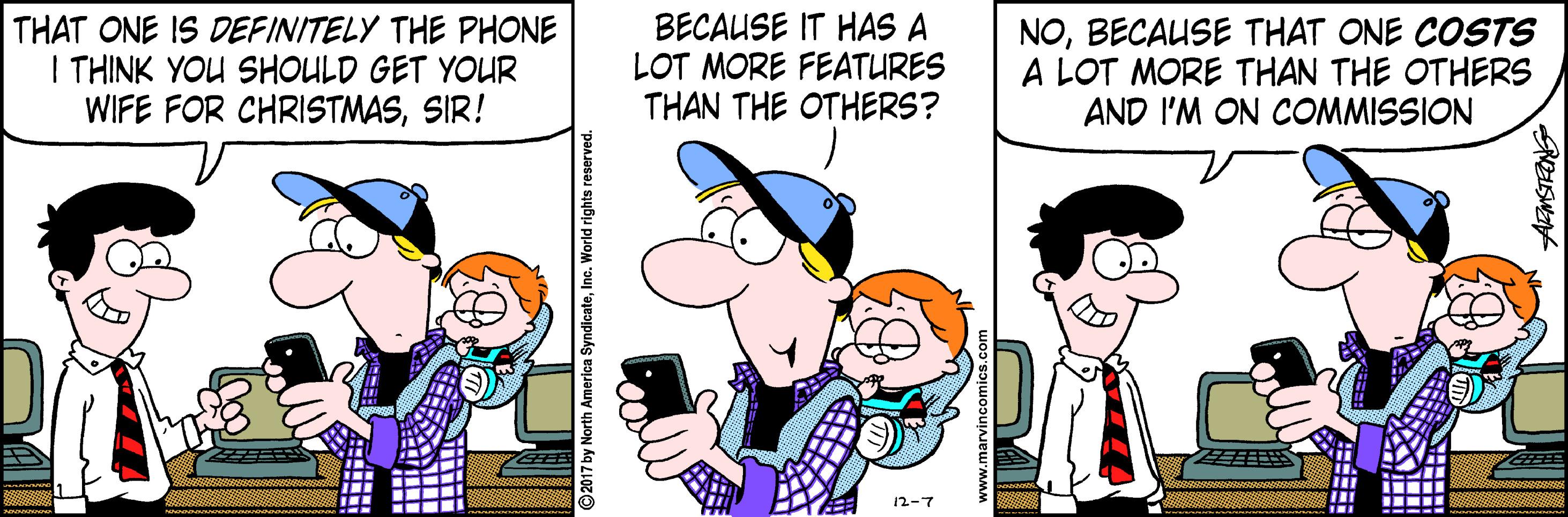Fiction OCR: THAT ONE IS DEFINITELY THE PHONE I THINK YOU SHOULD GET YOUR WIFE FOR CHRISTMASSIR! BECAUSE IT HAS A LOT MORE FEATURES THAN THE OTHERS? NOBECAUSE THAT ONE COSTS A LOT MORE THAN THE OTHERS AND I'M ON COMMISSION 12-7 2017 by North America SyndicateInc. World rights reserve ? ? THAT ONE IS DEFINITELY THE PHONE I THINK YOU SHOULD GET YOUR WIFE FOR CHRISTMASSIR! BECAUSE IT HAS A LOT MORE FEATURES THAN THE OTHERS? NOBECAUSE THAT ONE COSTS A LOT MORE THAN THE OTHERS AND I'M ON COMMISSION 12-7 2017 by North America SyndicateInc. World rights reserve ? ?