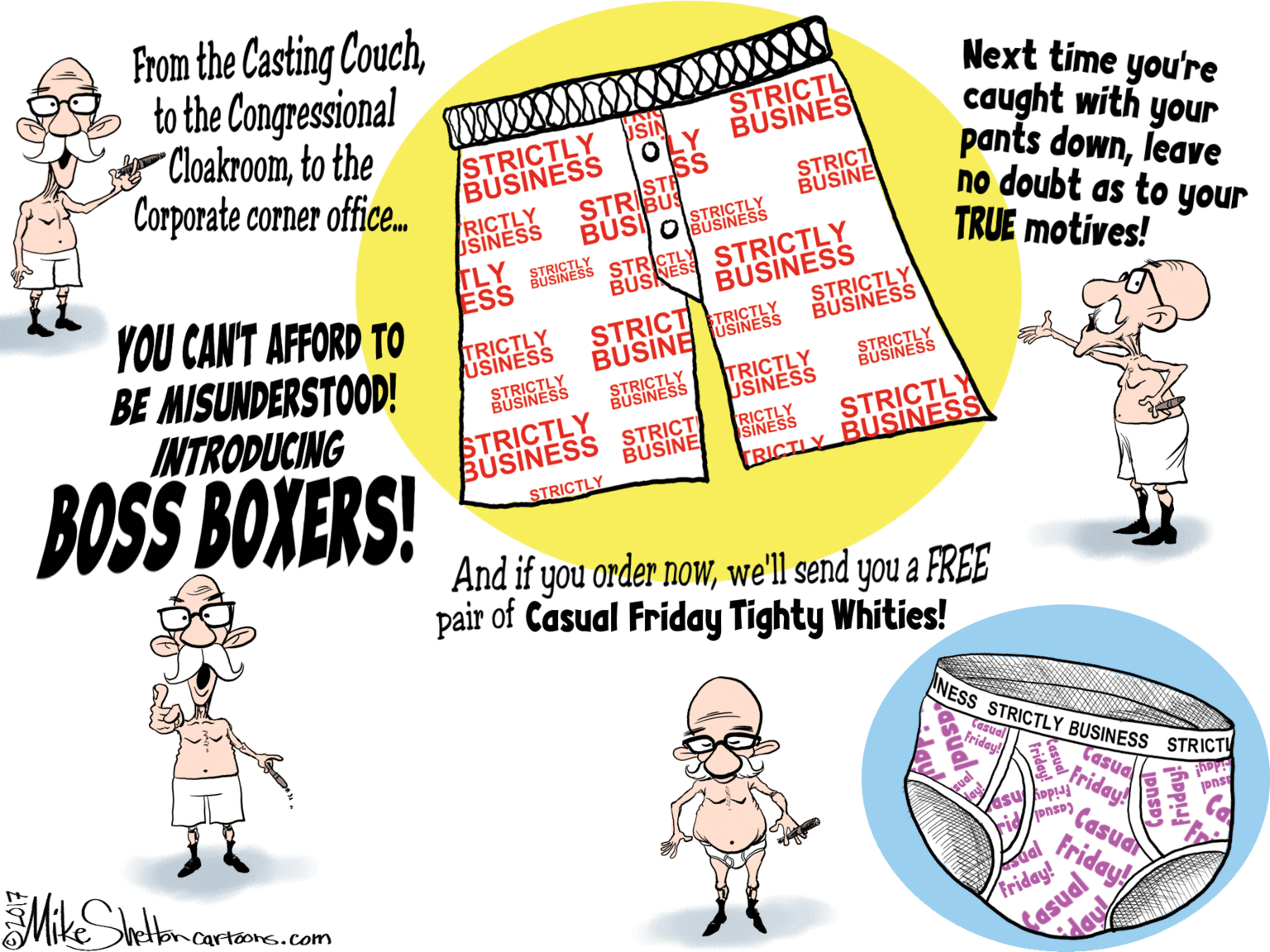 Illustration OCR: From the Casting Couchto the Congressional "Cloakroomto the Corporate corner office. Next time you're caught with your pants downleave no doubt as to your TRUE motives! STRICTL BUSINES USIN OLY ss STRBU BUSI STRICTLY BUSINESS STRICT BUSINE RICTLY SINESS TLY ESS SUSINY STRINESS RINES STRICTLY BUSINESS STRICTLY BUSINESS YOU CAN'T AFFORD TO BE MISUNDERSTOOD! INTRODUCING TRICTLY USINESS BUSINE USINEY TRICTLY USINESS STRICT STRINESS STRICTLY BUSINESS STRINESS BOSS BOXERS! STRICTLY BUSINESS STRICT STRICTLY TRICTLY BUSINESS RICTS BUSINE STRICTLY And if you order nowwe'll send you a FREE pair of Casual Friday Tighty Whities! ANESS STRICTLY BUSINESS STRICTI Cesual Fridey! pnsp onsp) Casuar FridayA retorcartoons.com Friday! sual friday! asual pnsp) Friday!/ From the Casting Couchto the Congressional "Cloakroomto the Corporate corner office. Next time you're caught with your pants downleave no doubt as to your TRUE motives! STRICTL BUSINES USIN OLY ss STRBU BUSI STRICTLY BUSINESS STRICT BUSINE RICTLY SINESS TLY ESS SUSINY STRINESS RINES STRICTLY BUSINESS STRICTLY BUSINESS YOU CAN'T AFFORD TO BE MISUNDERSTOOD! INTRODUCING TRICTLY USINESS BUSINE USINEY TRICTLY USINESS STRICT STRINESS STRICTLY BUSINESS STRINESS BOSS BOXERS! STRICTLY BUSINESS STRICT STRICTLY TRICTLY BUSINESS RICTS BUSINE STRICTLY And if you order nowwe'll send you a FREE pair of Casual Friday Tighty Whities! ANESS STRICTLY BUSINESS STRICTI Cesual Fridey! pnsp onsp) Casuar FridayA retorcartoons.com Friday! sual friday! asual pnsp) Friday!/