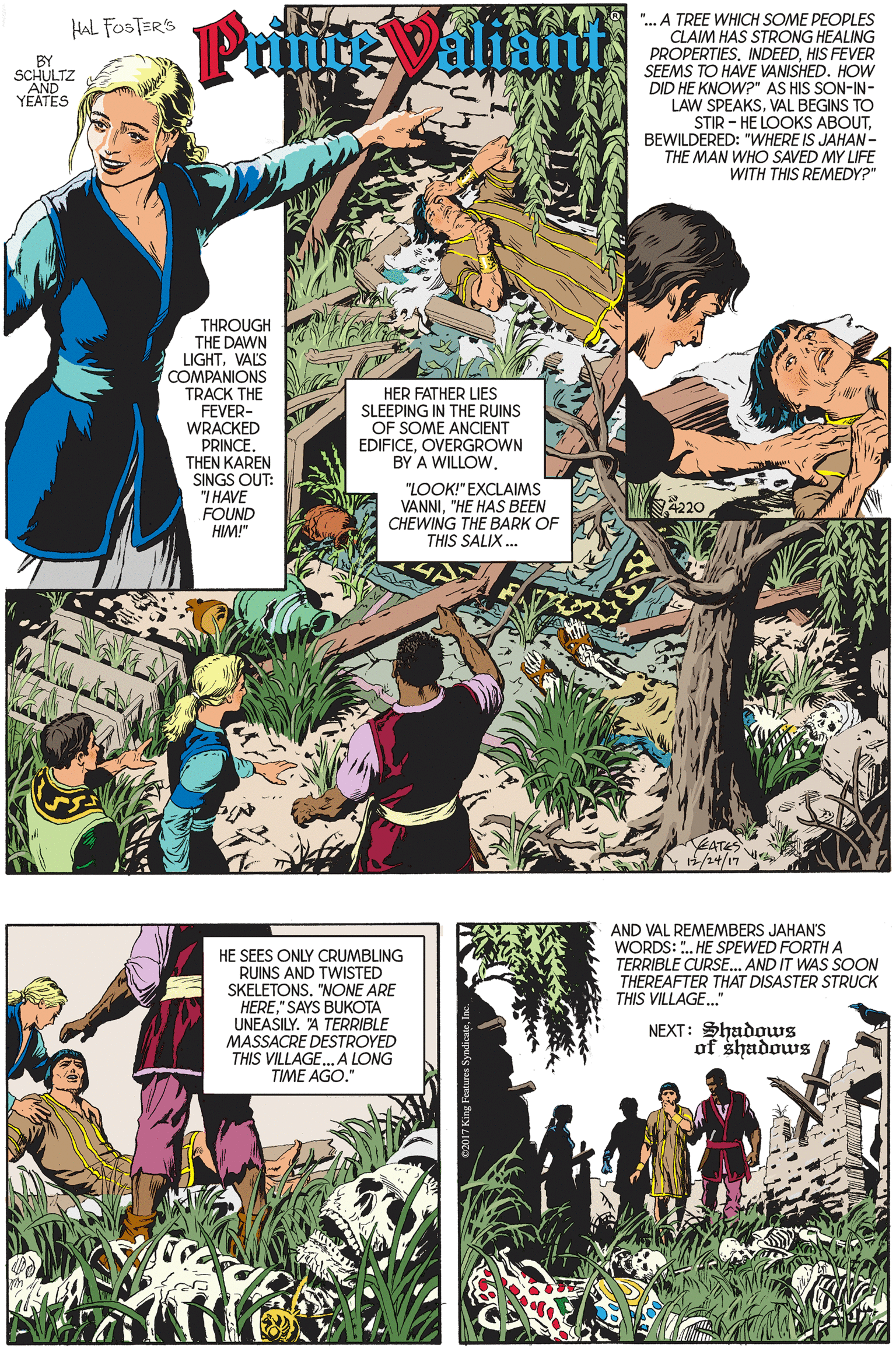 Organism OCR: "... A TREE WHICH SOME PEOPLES CLAIM HAS STRONG HEALING PROPERTIES. INDEEDHIS FEVER SEEMS TO HAVE VANISHED. HOW DID HE KNOW?" AS HIS SON-IN- LAW SPEAKSVAL BEGINS TO STIR - HE LOOKS ABOUTBEWILDERED: "WHERE IS JAHAN- THE MAN WHO SAVED MY LIFE WITH THIS REMEDY?" Prince Valiant HaL FOSTER'S YEATES THROUGH THE DAWN LIGHTVAL'S COMPANIONS TRACK THE FEVER- WRACKED PRINCETHEN KAREN SINGS OUT: "I HAVE FOUND HIM!" HER FATHER LIES SLEEPING IN THE RUINS OF SOME ANCIENT EDIFICEOVERGROWN BY A WILLOW. "LOOK!" EXCLAIMS VANNI"HE HAS BEEN CHEWING THE BARK OF THIS SALIX. 220 EATES Y/24/17 AND VAL REMEMBERS JAHAN'S WORDS: ". HE SPEWED FORTH A HE SEES ONLY CRUMBLING RUINS AND TWISTED SKELETONS. "NONE ARE HERE" SAYS BUKOTA UNEASILY. A TERRIBLE MASSACRE DESTROYED THIS VILLAGE.A LONG TIME AGO." TERRIBLE CURSE. AND IT WAS SOON THEREAFTER THAT DISASTER STRUCK THIS VILLAGE." NEXT: Shadows of shadows "... A TREE WHICH SOME PEOPLES CLAIM HAS STRONG HEALING PROPERTIES. INDEEDHIS FEVER SEEMS TO HAVE VANISHED. HOW DID HE KNOW?" AS HIS SON-IN- LAW SPEAKSVAL BEGINS TO STIR - HE LOOKS ABOUTBEWILDERED: "WHERE IS JAHAN- THE MAN WHO SAVED MY LIFE WITH THIS REMEDY?" Prince Valiant HaL FOSTER'S YEATES THROUGH THE DAWN LIGHTVAL'S COMPANIONS TRACK THE FEVER- WRACKED PRINCETHEN KAREN SINGS OUT: "I HAVE FOUND HIM!" HER FATHER LIES SLEEPING IN THE RUINS OF SOME ANCIENT EDIFICEOVERGROWN BY A WILLOW. "LOOK!" EXCLAIMS VANNI"HE HAS BEEN CHEWING THE BARK OF THIS SALIX. 220 EATES Y/24/17 AND VAL REMEMBERS JAHAN'S WORDS: ". HE SPEWED FORTH A HE SEES ONLY CRUMBLING RUINS AND TWISTED SKELETONS. "NONE ARE HERE" SAYS BUKOTA UNEASILY. A TERRIBLE MASSACRE DESTROYED THIS VILLAGE.A LONG TIME AGO." TERRIBLE CURSE. AND IT WAS SOON THEREAFTER THAT DISASTER STRUCK THIS VILLAGE." NEXT: Shadows of shadows