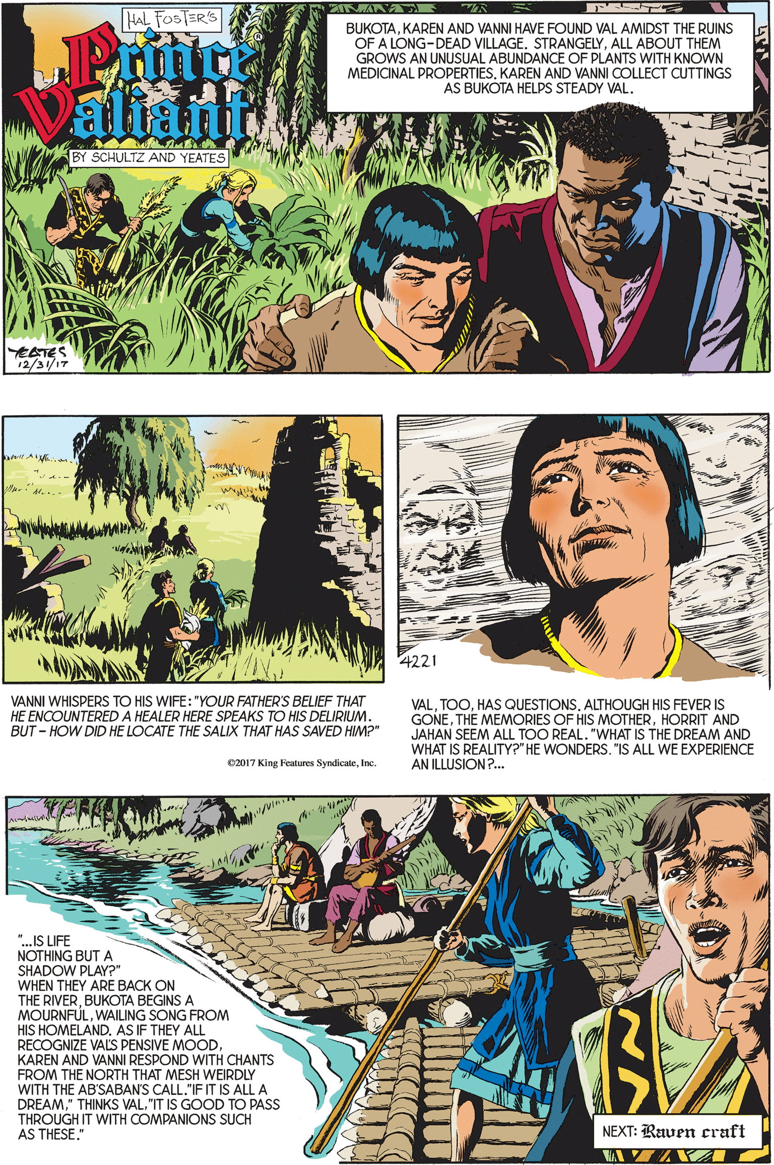 Publication OCR: HAL FOSTER'S BUKOTAKAREN AND VANNI HAVE FOUND VAL AMIDST THE RUINS OF A LONG-DEAD VILLAGE. STRANGELYALL ABOUT THEM GROWS AN UNUSUAL ABUNDANCE OF PLANTS WITH KNOWN MEDICINAL PROPERTIESKAREN AND VANNI COLLECT CUTTINGS AS BUKOTA HELPS STEADY VAL. aliant BY SCHULTZ AND YEATES EATES 12/31/17 4221 VANNI WHISPERS TO HIS WIFE: "YOUR FATHER'S BELIEF THAT HE ENCOUNTERED A HEALER HERE SPEAKS TO HIS DELIRIUM. BUT - HOW DID HE LOCATE THE SALIX THAT HAS SAVED HIM?" VALALTHOUGH HIS FEVER IS GONEHORRIT AND JAHAN SEEM ALL TOO REAL. "WHAT IS THE DREAM AND WHAT IS REALITY?" HE WONDERS. "IS ALL WE EXPERIENCE AN ILLUSION?. C2017 King Features SyndicateInc. "..IS LIFE NOTHING BUT A SHADOW PLAY?" WHEN THEY ARE BACK ON THE RIVERBUKOTA BEGINS A MOURNFULWAILING SONG FROM HIS HOMELAND. AS IF THEY ALL RECOGNIZE VALS PENSIVE MOODKAREN AND VANNI RESPOND WITH CHANTS FROM THE NORTH THAT MESH WEIRDLY WITH THE AB'SABAN'S CALL."IF IT IS ALL A DREAM"IT IS GOOD TO PASS THROUGH IT WITH COMPANIONS SUCH AS THESE." NEXT: Raven craft HAL FOSTER'S BUKOTAKAREN AND VANNI HAVE FOUND VAL AMIDST THE RUINS OF A LONG-DEAD VILLAGE. STRANGELYALL ABOUT THEM GROWS AN UNUSUAL ABUNDANCE OF PLANTS WITH KNOWN MEDICINAL PROPERTIESKAREN AND VANNI COLLECT CUTTINGS AS BUKOTA HELPS STEADY VAL. aliant BY SCHULTZ AND YEATES EATES 12/31/17 4221 VANNI WHISPERS TO HIS WIFE: "YOUR FATHER'S BELIEF THAT HE ENCOUNTERED A HEALER HERE SPEAKS TO HIS DELIRIUM. BUT - HOW DID HE LOCATE THE SALIX THAT HAS SAVED HIM?" VALHAS QUESTIONSALTHOUGH HIS FEVER IS GONETHE MEMORIES OF HIS MOTHERHORRIT AND JAHAN SEEM ALL TOO REAL. "WHAT IS THE DREAM AND WHAT IS REALITY?" HE WONDERS. "IS ALL WE EXPERIENCE AN ILLUSION?. C2017 King Features SyndicateInc. "..IS LIFE NOTHING BUT A SHADOW PLAY?" WHEN THEY ARE BACK ON THE RIVERBUKOTA BEGINS A MOURNFULWAILING SONG FROM HIS HOMELAND. AS IF THEY ALL RECOGNIZE VALS PENSIVE MOODKAREN AND VANNI RESPOND WITH CHANTS FROM THE NORTH THAT MESH WEIRDLY WITH THE AB'SABAN'S CALL."IF IT IS ALL A DREAM" THINKS VAL"IT IS GOOD TO PASS THROUGH IT WITH COMPANIONS SUCH AS THESE." NEXT: Raven craft