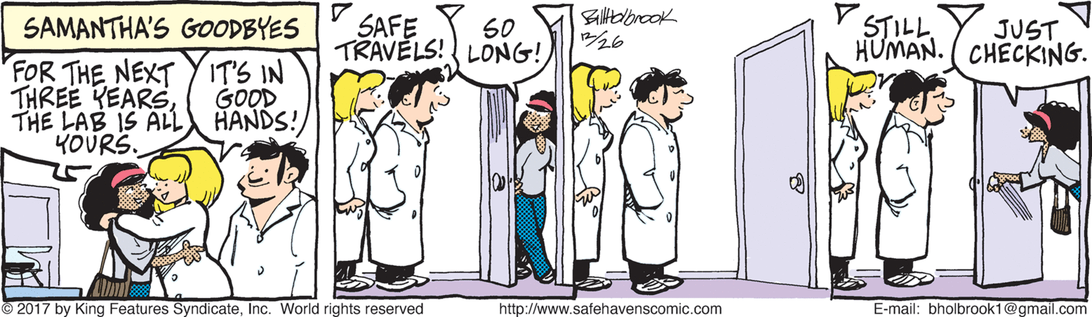 Line OCR: SAMANTHA'S GOODBYES SAFE Biltobrook 326 V STILL S0 JUST TRAVELS! LONG! HUMAN. ( CHECKING. FOR THE NEXT Y IT'S IN THREE KEARSTHE LAB IS ALL YOURS. GOOD HANDS! © 2017 by King Features SyndicateInc. World rights reserved http://www.safehavenscomic.com E-mail: bholbrook1@gmail.com SAMANTHA'S GOODBYES SAFE Biltobrook 326 V STILL S0 JUST TRAVELS! LONG! HUMAN. ( CHECKING. FOR THE NEXT Y IT'S IN THREE KEARSTHE LAB IS ALL YOURS. GOOD HANDS! © 2017 by King Features SyndicateInc. World rights reserved http://www.safehavenscomic.com E-mail: bholbrook1@gmail.com