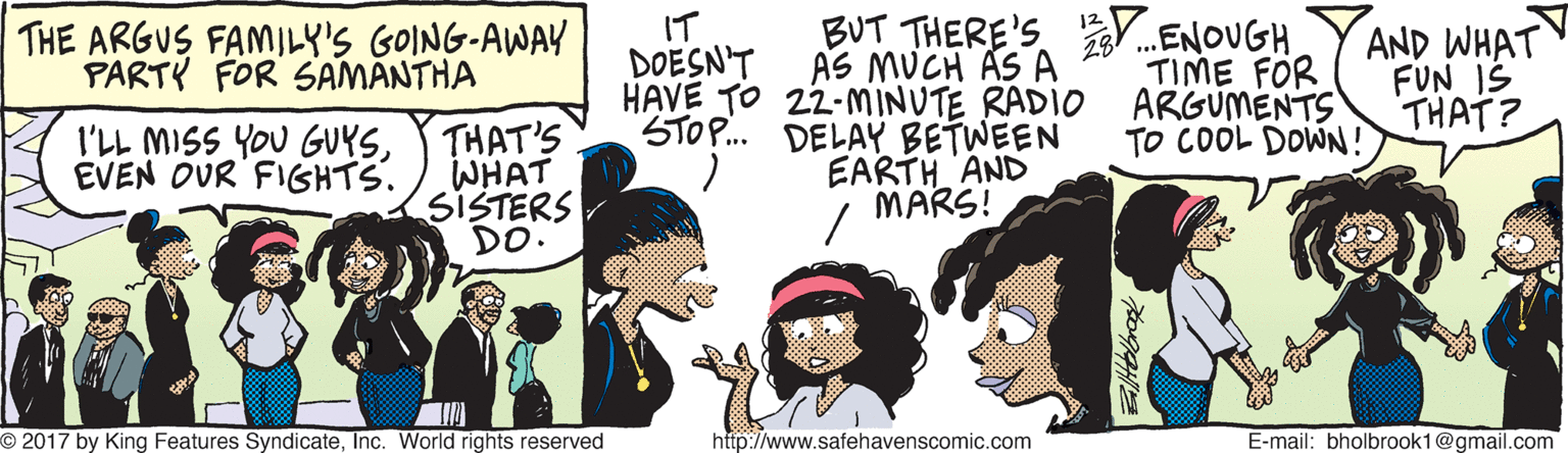 Line OCR: BUT THERE'S .ENOUGH TIME FOR ARGUMENTS TO COOL DOWN! THE ARGUS FAMILY'S GOING-AWAY PARTY FOR SAMANTHA THAT'S WHAT SISTERS DO. IT DOESN'T AS MUCH AS A HAVE TO 22-MINUTE RADIO STOP. DELAY BETWEEN EARTH AND MARS! AND WHAT FUN IŠ THAT? I'LL MISS YOU GUYSEVEN OUR FIGHTS. O 2017 by King Features SyndicateInc. World rights reserved http://www.safehavenscomic.com E-mail: bholbrook1@gmail.com BUT THERE'S .ENOUGH TIME FOR ARGUMENTS TO COOL DOWN! THE ARGUS FAMILY'S GOING-AWAY PARTY FOR SAMANTHA THAT'S WHAT SISTERS DO. IT DOESN'T AS MUCH AS A HAVE TO 22-MINUTE RADIO STOP. DELAY BETWEEN EARTH AND MARS! AND WHAT FUN IŠ THAT? I'LL MISS YOU GUYSEVEN OUR FIGHTS. O 2017 by King Features SyndicateInc. World rights reserved http://www.safehavenscomic.com E-mail: bholbrook1@gmail.com