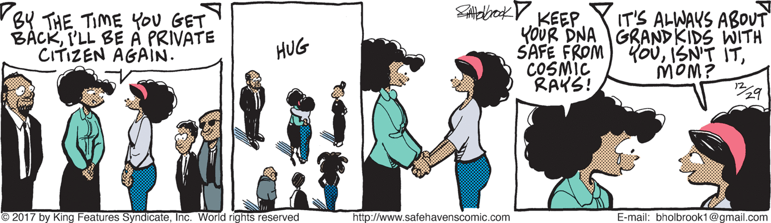 Art OCR: BY THE TIME YOu GET BÁCKI'LL BE A PRIVATE CITIZEN AGAIN. KEEP YOUR DNA GRANDKIDS WITH SAFE FROM COSMIC RAKS! IT'S ALWAYS ABOUT YouHUG MOM? 12 © 2017 by King Features SyndicateInc. World rights reserved http://www.safehavenscomic.com E-mail: bholbrook1@gmail.com BY THE TIME YOu GET BÁCKI'LL BE A PRIVATE CITIZEN AGAIN. KEEP YOUR DNA GRANDKIDS WITH SAFE FROM COSMIC RAKS! IT'S ALWAYS ABOUT YouISN'T ITHUG MOM? 12 © 2017 by King Features SyndicateInc. World rights reserved http://www.safehavenscomic.com E-mail: bholbrook1@gmail.com
