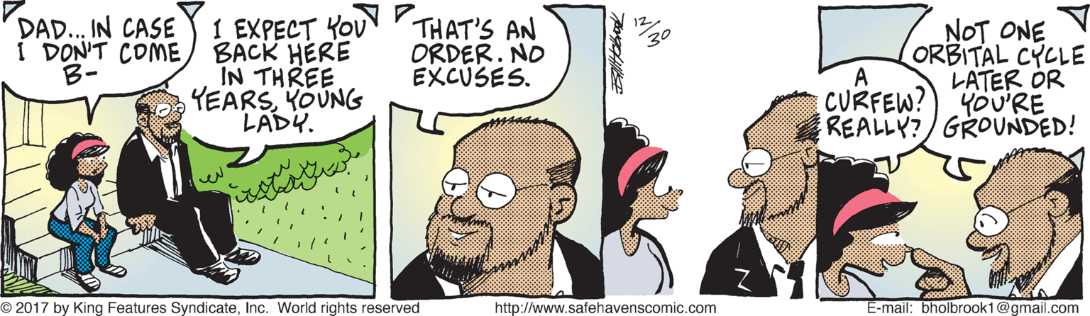 Art OCR: DAD..IN CASE I DON'T COME B- I EXPECT YoU P BACK HERE IN THREE YEARSYOUNG LADY. THAT'S AN ORDER. NO EXCUSES. NOT ONE ORBITAL CYCLE LATER OR CURFEW?) YOU'RE REALLY?/GROUNDED! A O 2017 by King Features SyndicateInc. World rights reserved http://www.safehavenscomic.com E-mail: bholbrook1@gmail.com DAD..IN CASE I DON'T COME B- I EXPECT YoU P BACK HERE IN THREE YEARSYOUNG LADY. THAT'S AN ORDER. NO EXCUSES. NOT ONE ORBITAL CYCLE LATER OR CURFEW?) YOU'RE REALLY?/GROUNDED! A O 2017 by King Features SyndicateInc. World rights reserved http://www.safehavenscomic.com E-mail: bholbrook1@gmail.com