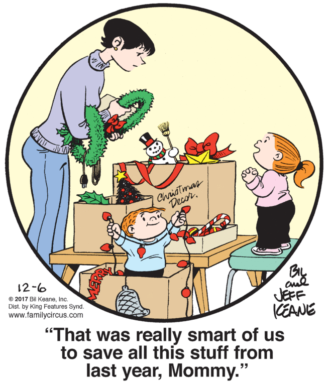 Organism OCR: Christmar Decor. 12-6 © 2017 Bil KeaneInc. Dist. by King Features Synd. JEFF KEANE www.familycircus.com "That was really smart of us to save all this stuff from last yearMommy.' Christmar Decor. 12-6 © 2017 Bil KeaneInc. Dist. by King Features Synd. JEFF KEANE www.familycircus.com "That was really smart of us to save all this stuff from last year