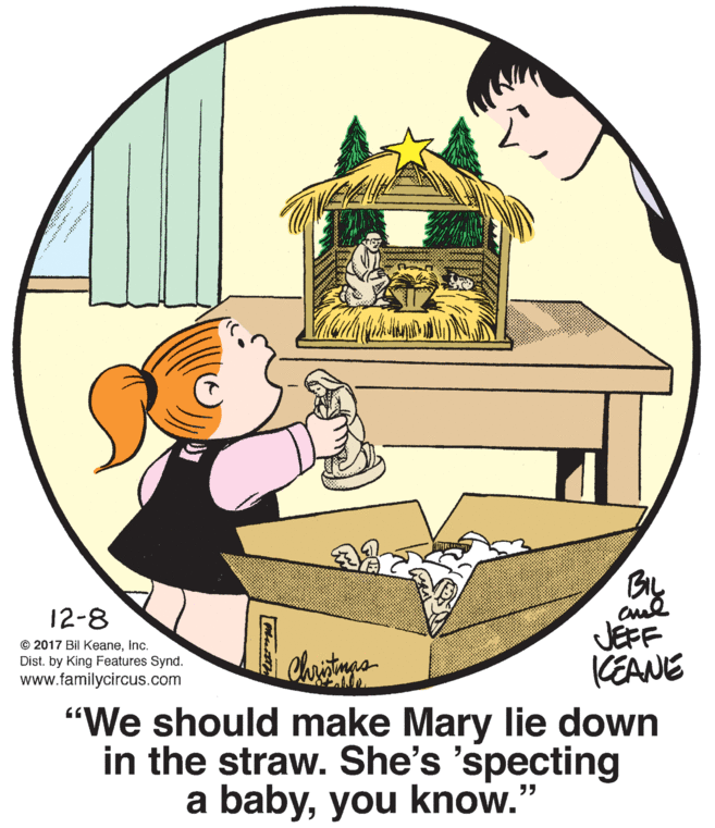 Rectangle OCR: 12-8 © 2017 Bil KeaneInc. Dist. by King Features Synd. www.familycircus.com JEFF KEANE "We should make Mary lie down in the straw. She's 'specting a babyyou know." 12-8 © 2017 Bil KeaneInc. Dist. by King Features Synd. www.familycircus.com JEFF KEANE "We should make Mary lie down in the straw. She's 'specting a babyyou know."