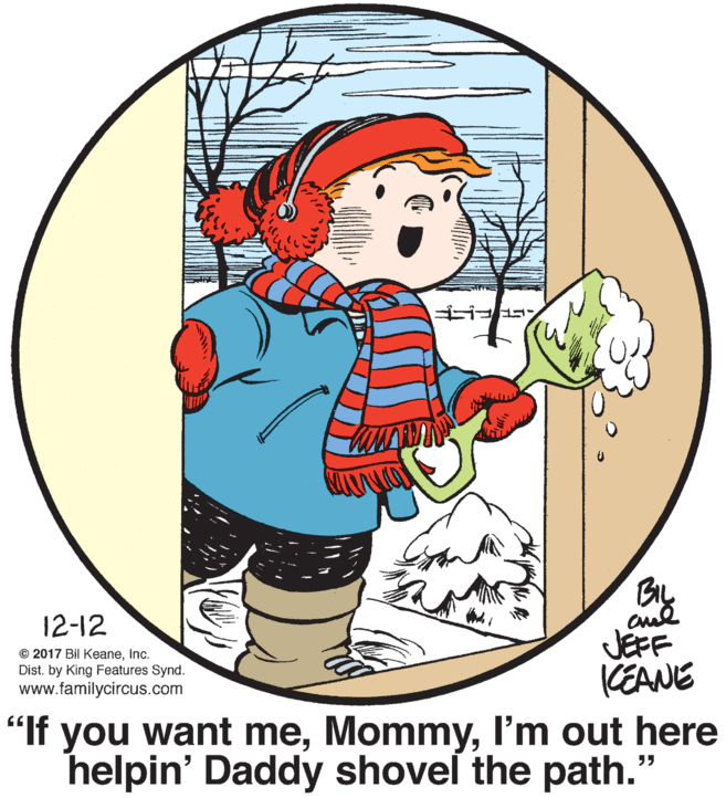 Graphics OCR: By BIL 12-12 © 2017 Bil Keaneinc. Dist. by King Features Synd. www.familycircus.com JEFF CEANE "If you want meI'm out here helpin' Daddy shovel the path." By BIL 12-12 © 2017 Bil Keaneinc. Dist. by King Features Synd. www.familycircus.com JEFF CEANE "If you want meI'm out here helpin' Daddy shovel the path."