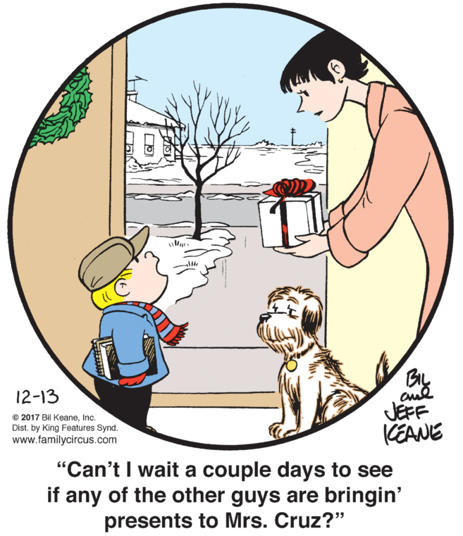 Organism OCR: By 12-13 JEFF KEANE © 2017 Bil KeaneInc. Dist. by King Features Synd. www.familycircus.com "Can't I wait a couple days to see if any of the other guys are bringin' presents to Mrs. Cruz?" By 12-13 JEFF KEANE © 2017 Bil KeaneInc. Dist. by King Features Synd. www.familycircus.com "Can't I wait a couple days to see if any of the other guys are bringin' presents to Mrs. Cruz?"