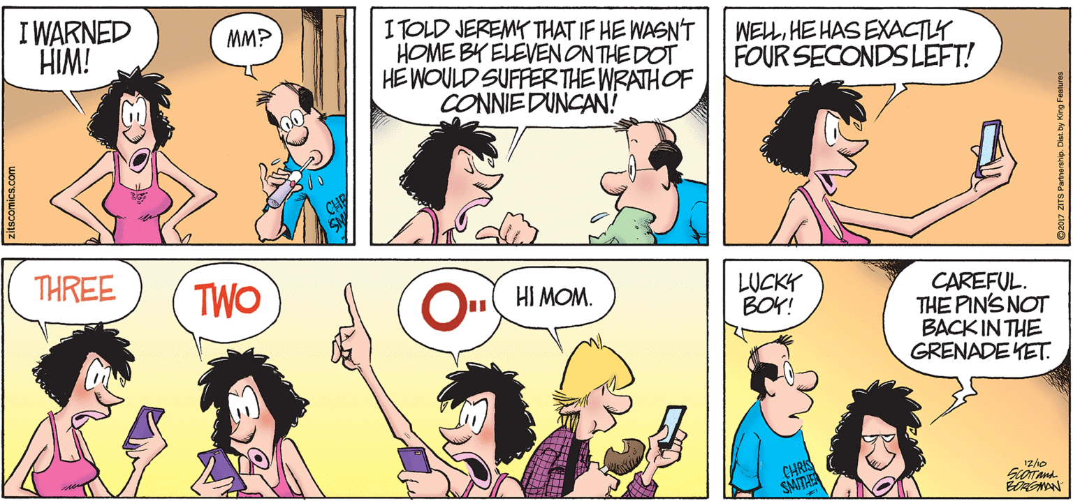 Organ OCR: I WARNED HIM! ITOLD JEREMY THAT IF HE WASN'T HOME BY ELEVENONTHE DOT HE WOULD SUFFERTHE WRATHOF CONNIE DUNCAN! MM? WELLHE HAS EXACTLY FOUR SECONDS LEFT! THREE TWO LUCKY BOY! CAREFUL. THE PIN'S NOT BACK IN THE GRENADE YET. O HI MOM. CHRIS SMITHEN ROMAN zitscomics.com I WARNED HIM! ITOLD JEREMY THAT IF HE WASN'T HOME BY ELEVENONTHE DOT HE WOULD SUFFERTHE WRATHOF CONNIE DUNCAN! MM? WELLHE HAS EXACTLY FOUR SECONDS LEFT! THREE TWO LUCKY BOY! CAREFUL. THE PIN'S NOT BACK IN THE GRENADE YET. O HI MOM. CHRIS SMITHEN ROMAN zitscomics.com