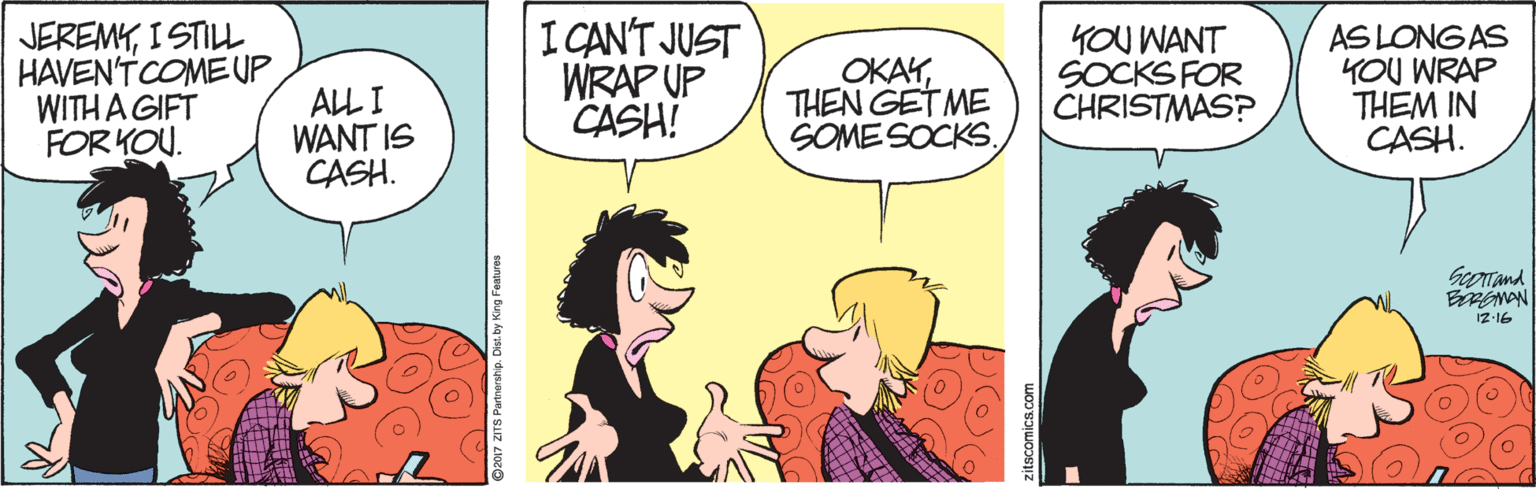 Cartoon OCR: JEREMYI STILL HAVEN'T COMEUP WITH A GIFT FOR KOU. ALL I WANT IS CASH. I CANT JUST WRAP UP CASH! OKAYTHEN GET ME SOME SOCKSYOU WANT SOCKS FOR CHRISTMAS? AS LONGAS YOU WRAP THEM IN CASH. Georand 17-16 017 ZITS Partnarship. Dist. by King Features JEREMYI STILL HAVEN'T COMEUP WITH A GIFT FOR KOU. ALL I WANT IS CASH. I CANT JUST WRAP UP CASH! OKAYTHEN GET ME SOME SOCKSYOU WANT SOCKS FOR CHRISTMAS? AS LONGAS YOU WRAP THEM IN CASH. Georand 17-16 017 ZITS Partnarship. Dist. by King Features