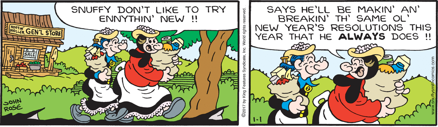 Art OCR: SNUFFY DON'T LIKE TO TRY ENNYTHIN' NEW !! SAYS HE'LL BE MAKIN' AN' BREAKIN' TH' SAME OL' NEW YEAR'S RESOLUTIONS THIS YEAR THAT HE ALWAYS DOES ! HOLLER GEN'L STORE SOHN ROSE 1-1 @2017 by King Features S dicateInc. SNUFFY DON'T LIKE TO TRY ENNYTHIN' NEW !! SAYS HE'LL BE MAKIN' AN' BREAKIN' TH' SAME OL' NEW YEAR'S RESOLUTIONS THIS YEAR THAT HE ALWAYS DOES ! HOLLER GEN'L STORE SOHN ROSE 1-1 @2017 by King Features S dicate
