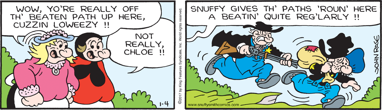 Line OCR: WOwYO'RE REALLY OFF TH' BEATEN PATH UP HERECUZZIN LOWEEZY !! SNUFFY GIVES TH' PATHS 'ROUN' HERE A BEATIN' QUITE REG'LARLY !! NOT REALLYCHLOE !! 1-4 www.snuffysmithcomics.com- ©2017 by King Features SyndicateInc. Wor WOwYO'RE REALLY OFF TH' BEATEN PATH UP HERECUZZIN LOWEEZY !! SNUFFY GIVES TH' PATHS 'ROUN' HERE A BEATIN' QUITE REG'LARLY !! NOT REALLYCHLOE !! 1-4 www.snuffysmithcomics.com- ©2017 by King Features SyndicateInc. Wor