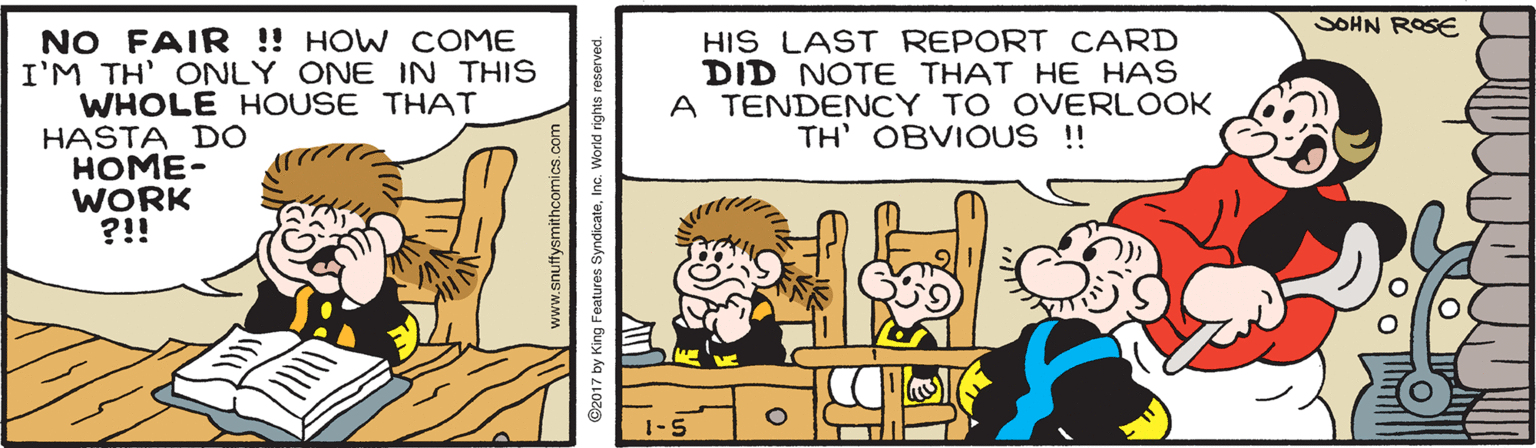 Parallel OCR: SOHN ROSE NO FAIR ! HOW COME I'M TH' ONLY ONE IN THIS WHOLE HOUSE THAT HASTA DO HOME- WORK ?!! HIS LAST REPORT CARD DID NOTE THAT HE HAS A TENDENCY TO OVERLOOK TH' OBVIOUS !! 1-5 www.snuffysmithcomics.com ©2017 by King Features SyndicateInc. World rights res SOHN ROSE NO FAIR ! HOW COME I'M TH' ONLY ONE IN THIS WHOLE HOUSE THAT HASTA DO HOME- WORK ?!! HIS LAST REPORT CARD DID NOTE THAT HE HAS A TENDENCY TO OVERLOOK TH' OBVIOUS !! 1-5 www.snuffysmithcomics.com ©2017 by King Features SyndicateInc. World rights res