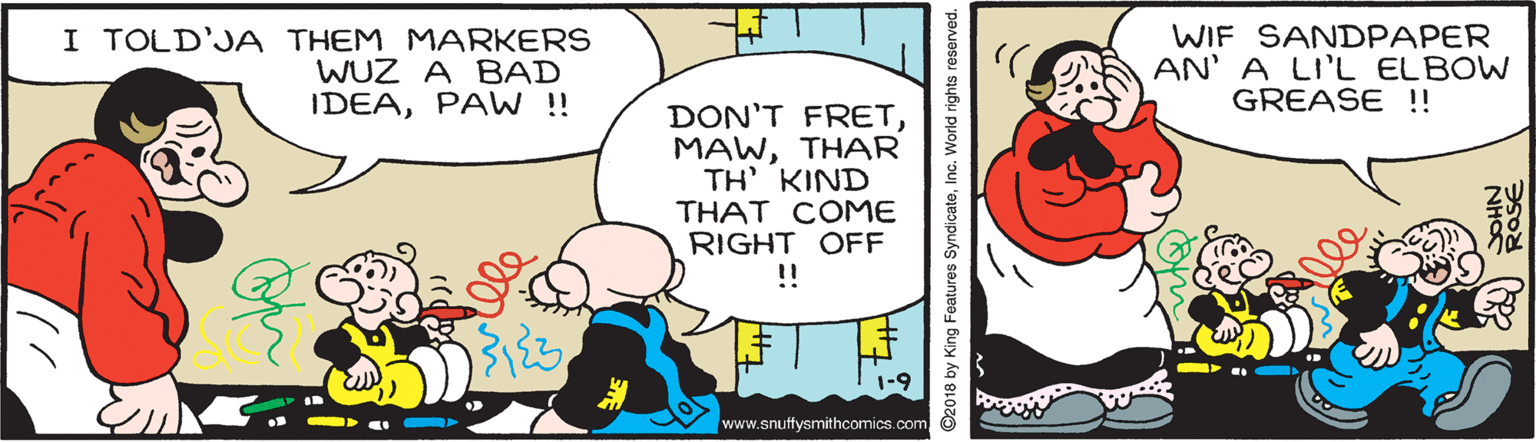Art OCR: I TOLD'JA THEM MARKERS WUZ A BAD IDEAPAW !! WIF SANDPAPER AN' A LI'L ELBOW GREASE !! DON'T FRETTHAR TH' KIND THAT COME RIGHT OFF ! www.snuffysmithcomics.com ©2018 by King Features SyndicateInc. World rights reserved. RaSE I TOLD'JA THEM MARKERS WUZ A BAD IDEAPAW !! WIF SANDPAPER AN' A LI'L ELBOW GREASE !! DON'T FRETTHAR TH' KIND THAT COME RIGHT OFF ! www.snuffysmithcomics.com ©2018 by King Features SyndicateInc. World rights reserved. RaSE