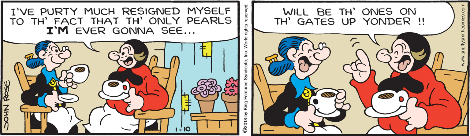 Rectangle OCR: I'VE PURTY MUCH RESIGNED MYSELF TO TH' FACT THAT TH' ONLY PEARLS I'M EVER GONNA SEE... WILL BE TH' ONES ON TH' GATES UP YONDER ! GOHN ROSE ©2018 by King Features SyndicateInc. World rights reserved. www.snuftysmithcomics.co I'VE PURTY MUCH RESIGNED MYSELF TO TH' FACT THAT TH' ONLY PEARLS I'M EVER GONNA SEE... WILL BE TH' ONES ON TH' GATES UP YONDER ! GOHN ROSE ©2018 by King Features SyndicateInc. World rights reserved. www.snuftysmithcomics.co