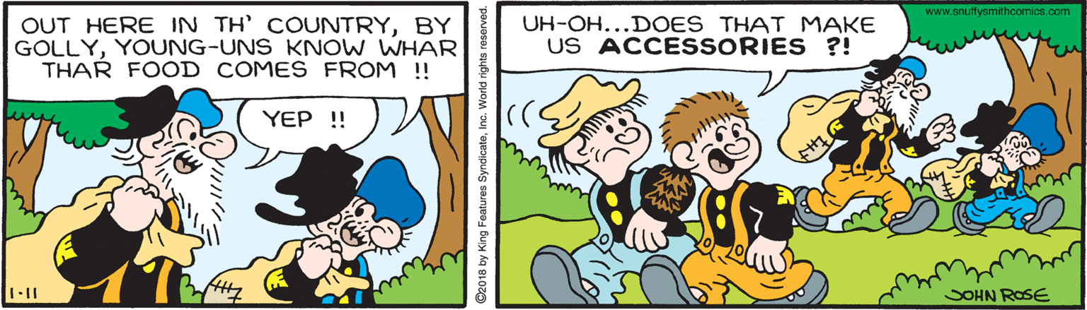 Gesture OCR: www.snuffysmithcomics.com OUT HERE IN TH' COUNTRYBY GOLLYYOUNG-UNS KNOW WHAR THAR FOOD COMES FROM !! UH-OH...DOES THAT MAKE US ACCESSORIES ?! YEP !! SOHN ROSE 2018 by King Features SyndicateInc. World rights res www.snuffysmithcomics.com OUT HERE IN TH' COUNTRYBY GOLLYYOUNG-UNS KNOW WHAR THAR FOOD COMES FROM !! UH-OH...DOES THAT MAKE US ACCESSORIES ?! YEP !! SOHN ROSE 2018 by King Features SyndicateInc. World rights res