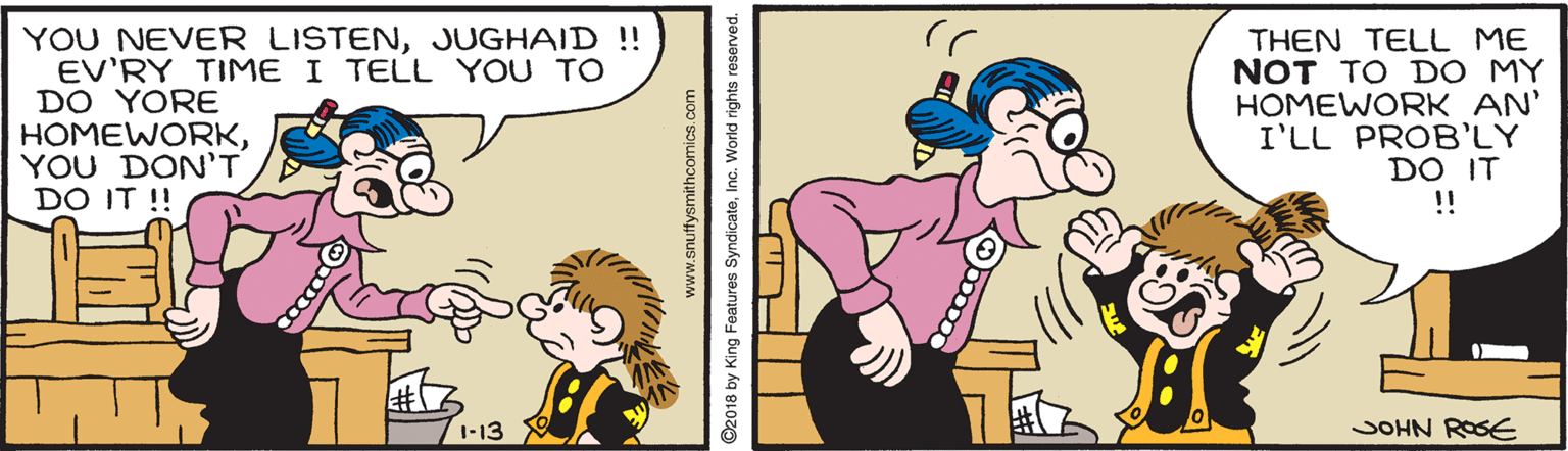 Font OCR: YOU NEVER LISTENJUGHAID !! EV'RY TIME I TELL YOU TO DO YORE HOMEWORKYOU DON'T DO IT !! THEN TELL ME NOT TO DO MY HOMEWORK AN' I'LL PROB'LY DO IT !! 1-13 JOHN ROSE www.snuffysmithcomics.com ©2018 by King Features SyndicateInc. World rights reserved. YOU NEVER LISTENJUGHAID !! EV'RY TIME I TELL YOU TO DO YORE HOMEWORKYOU DON'T DO IT !! THEN TELL ME NOT TO DO MY HOMEWORK AN' I'LL PROB'LY DO IT !! 1-13 JOHN ROSE www.snuffysmithcomics.com ©2018 by King Features SyndicateInc. World rights reserved.