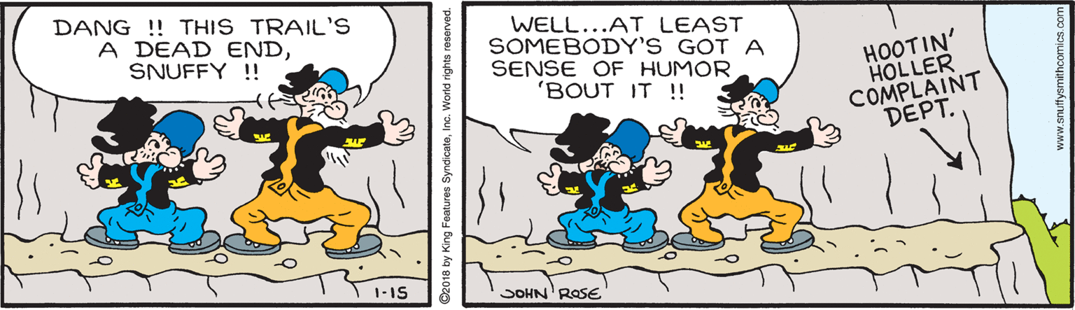 Illustration OCR: DANG !! THIS TRAIL'S A DEAD ENDSNUFFY !! WELL...AT LEAST SOMEBODY'S GOT A SENSE OF HUMOR 'BOUT IT !! HOOTIN' HOLLER COMPLAINT DEPT. 1-1S JOHN' ROSE ©2018 by King Features SyndicateInc. World rights reserved. www.snuffysmithcomics.co DANG !! THIS TRAIL'S A DEAD ENDSNUFFY !! WELL...AT LEAST SOMEBODY'S GOT A SENSE OF HUMOR 'BOUT IT !! HOOTIN' HOLLER COMPLAINT DEPT. 1-1S JOHN' ROSE ©2018 by King Features SyndicateInc. World rights reserved. www.snuffysmithcomics.co