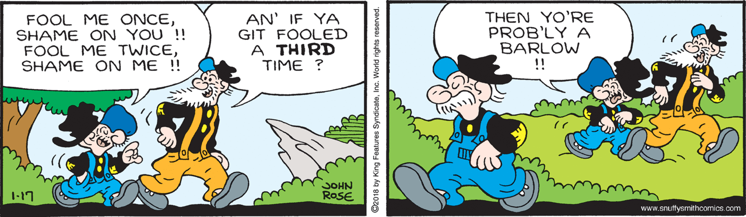 Fiction OCR: FOOL ME ONCESHAME ON YOU !! FOOL ME TWICESHAME ON ME !! AN' IF YA GIT FOOLED A THIRD TIME ? THEN YO'RE PROB'LY A BARLOW !! 1-17 JOHN ROSE www.snuffysmithcomics.com ©2018 by King Features SyndicateInc. World rights reserved. FOOL ME ONCESHAME ON YOU !! FOOL ME TWICESHAME ON ME !! AN' IF YA GIT FOOLED A THIRD TIME ? THEN YO'RE PROB'LY A BARLOW !! 1-17 JOHN ROSE www.snuffysmithcomics.com ©2018 by King Features SyndicateInc. World rights reserved.