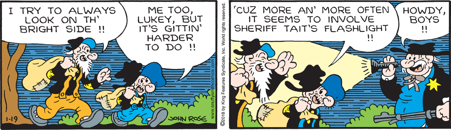 Art OCR: I TRY TO ALWAYS LOOK ON TH' BRIGHT SIDE !! ME TOOBUT IT'S GITTIN' HARDER TO DO !! 'CUZ MORE AN' MORE OFTEN IT SEEMS TO INVOLVE SHERIFF TAIT'S FLASHLIGHT !! HOWDYBOYS !! 1-19 OHN ROSE 92018 by King Features SyndicateInc. World rights reserved. I TRY TO ALWAYS LOOK ON TH' BRIGHT SIDE !! ME TOOBUT IT'S GITTIN' HARDER TO DO !! 'CUZ MORE AN' MORE OFTEN IT SEEMS TO INVOLVE SHERIFF TAIT'S FLASHLIGHT !! HOWDYBOYS !! 1-19 OHN ROSE 92018 by King Features SyndicateInc. World rights reserved.
