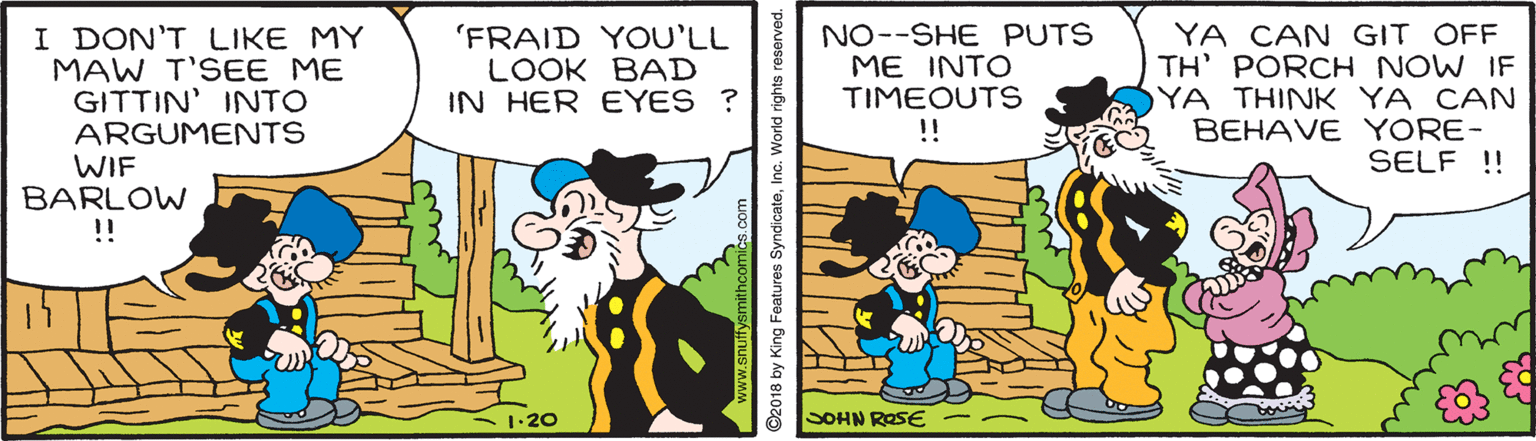 Rectangle OCR: I DON'T LIKE MY MAW T'SEE ME GITTIN' INTO ARGUMENTS WIF BARLOW !! NO--SHE PUTS ME INTO TIMEOUTS !! YA CAN GIT OFF TH' PORCH NOW IF YA THINK YA CAN BEHAVE YORE- SELF !! 'FRAID YOU'LL LOOK BAD IN HER EYES ? •20 SOHN ROSE 92018 by King Features SyndicateInc. World rights reserved. I DON'T LIKE MY MAW T'SEE ME GITTIN' INTO ARGUMENTS WIF BARLOW !! NO--SHE PUTS ME INTO TIMEOUTS !! YA CAN GIT OFF TH' PORCH NOW IF YA THINK YA CAN BEHAVE YORE- SELF !! 'FRAID YOU'LL LOOK BAD IN HER EYES ? •20 SOHN ROSE 92018 by King Features SyndicateInc. World rights reserved.