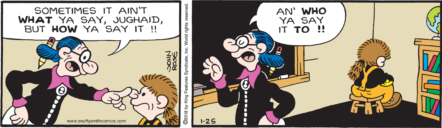 Sharing OCR: SOMETIMES IT AIN'T WHAT YA SAYBUT HOW YA SAY IT !! AN' WHO YA SAY IT TO !! www.snuffysmithcomics.com 1-25 NHOC ©2018 by King Features SyndicateInc. World rights reserved. SOMETIMES IT AIN'T WHAT YA SAYBUT HOW YA SAY IT !! AN' WHO YA SAY IT TO !! www.snuffysmithcomics.com 1-25 NHOC ©2018 by King Features SyndicateInc. World rights reserved.