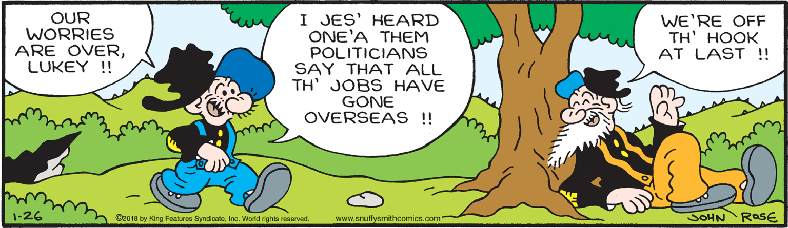 Adaptation OCR: OUR WORRIES ARE OVERLUKEY !! I JES' HEARD ONE'A THEM POLITICIANS SAY THAT ALL TH' JOBS HAVE GONE OVERSEAS !! WE'RE OFF TH' HOOK AT LAST !! 1-26 ©2018 by King Features SyndicateInc. World rights reserved. www.snuffysmithcomics.com- JOHN RaSE OUR WORRIES ARE OVERLUKEY !! I JES' HEARD ONE'A THEM POLITICIANS SAY THAT ALL TH' JOBS HAVE GONE OVERSEAS !! WE'RE OFF TH' HOOK AT LAST !! 1-26 ©2018 by King Features SyndicateInc. World rights reserved. www.snuffysmithcomics.com- JOHN RaSE