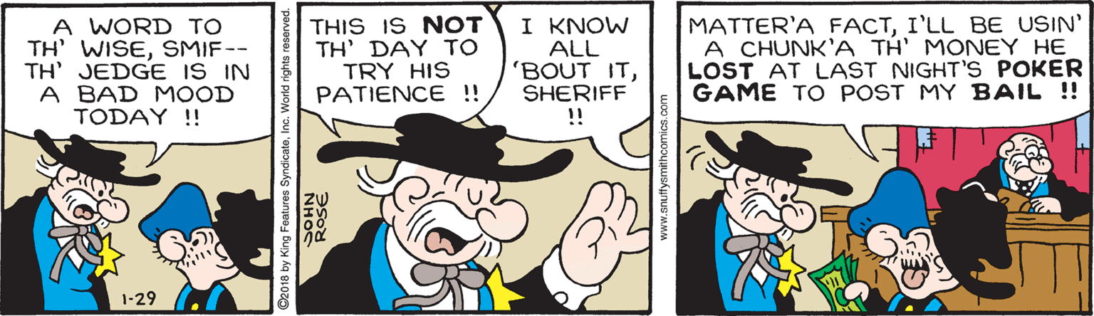 Font OCR: A WORD TO TH' WISESMIF-- TH' JEDGE IS IN A BAD MOOD TODAY !! THIS IS NOT TH' DAY TO TRY HIS PATIENCE !! I KNOW ALL 'BOUT ITSHERIFF !! MATTER'A FACTI'LL BE USIN' A CHUNK'A TH' MONEY HE LOST AT LAST NIGHT'S POKER GAME TO POST MY BAIL !! 1-29 ©2018 by King Features SyndicateInc. World rights res www.snuttysmithcomics.co A WORD TO TH' WISESMIF-- TH' JEDGE IS IN A BAD MOOD TODAY !! THIS IS NOT TH' DAY TO TRY HIS PATIENCE !! I KNOW ALL 'BOUT ITSHERIFF !! MATTER'A FACTI'LL BE USIN' A CHUNK'A TH' MONEY HE LOST AT LAST NIGHT'S POKER GAME TO POST MY BAIL !! 1-29 ©2018 by King Features SyndicateInc. World rights res www.snuttysmithcomics.co