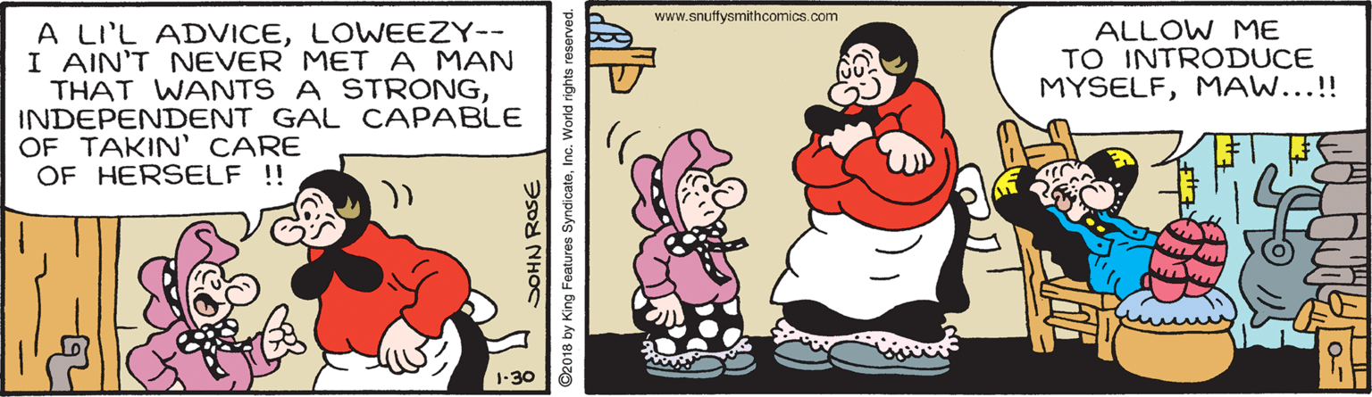 Sharing OCR: www.snuftysmithcomics.com A LI'L ADVICELOWEEZY-- I AIN'T NEVER META MAN THAT WANTS A STRONGINDEPENDENT GAL CAPABLE OF TAKIN' CARE OF HERSELF !! ALLOW ME TO INTRODUCE MYSELFMAW...!! 1-30 DOHN ROSE ©2018 by King Features SyndicateInc. World rights reserved. www.snuftysmithcomics.com A LI'L ADVICELOWEEZY-- I AIN'T NEVER META MAN THAT WANTS A STRONGINDEPENDENT GAL CAPABLE OF TAKIN' CARE OF HERSELF !! ALLOW ME TO INTRODUCE MYSELFMAW...!! 1-30 DOHN ROSE ©2018 by King Features SyndicateInc. World rights reserved.